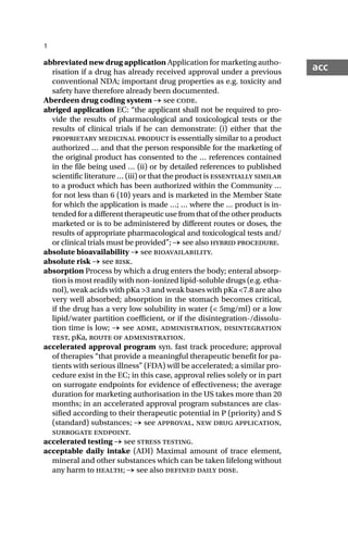 1
acc
abbreviated new drug application Application for marketing autho-
risation if a drug has already received approval under a previous
conventional NDA; important drug properties as e.g. toxicity and
safety have therefore already been documented.
Aberdeen drug coding system → see code.
abriged application EC: “the applicant shall not be required to pro-
vide the results of pharmacological and toxicological tests or the
results of clinical trials if he can demonstrate: (i) either that the
proprietary medicinal product is essentially similar to a product
authorized … and that the person responsible for the marketing of
the original product has consented to the … references contained
in the file being used … (ii) or by detailed references to published
scientific literature … (iii) or that the product is essentially similar
to a product which has been authorized within the Community …
for not less than 6 (10) years and is marketed in the Member State
for which the application is made …; … where the … product is in-
tended for a different therapeutic use from that of the other products
marketed or is to be administered by different routes or doses, the
results of appropriate pharmacological and toxicological tests and/
or clinical trials must be provided”; → see also hybrid procedure.
absolute bioavailability → see bioavailability.
absolute risk → see risk.
absorption Process by which a drug enters the body; enteral absorp-
tion is most readily with non-ionized lipid-soluble drugs (e.g. etha-
nol), weak acids with pKa >3 and weak bases with pKa <7.8 are also
very well absorbed; absorption in the stomach becomes critical,
if the drug has a very low solubility in water (< 5mg/ml) or a low
lipid/water partition coefficient, or if the disintegration-/dissolu-
tion time is low; → see adme, administration, disintegration
test, pKa, route of administration.
accelerated approval program syn. fast track procedure; approval
of therapies “that provide a meaningful therapeutic benefit for pa-
tients with serious illness” (FDA) will be accelerated; a similar pro-
cedure exist in the EC; in this case, approval relies solely or in part
on surrogate endpoints for evidence of effectiveness; the average
duration for marketing authorisation in the US takes more than 20
months; in an accelerated approval program substances are clas-
sified according to their therapeutic potential in P (priority) and S
(standard) substances; → see approval, new drug application,
surrogate endpoint.
accelerated testing → see stress testing.
acceptable daily intake (ADI) Maximal amount of trace element,
mineral and other substances which can be taken lifelong without
any harm to health; → see also defined daily dose.
 