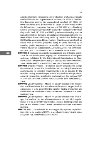 100
iso
quality intentions concerning the production of pharmaceuticals,
medical devices etc. or provision of services; EN 29000 is the iden-
tical European copy of the international standard ISO 9000; ISO
9000 standards must be followed in order to trade freely within
the EC nations; companies that are not ISO 9000 accredited may
need to undergo quality audits by every other company with which
they trade; both ISO 9000 and FDA’s good manufacturing practice
regulations follow the same general guidelines; registration to ISO
9000 follows from satisfactory audit by certification bodies (e.g.
BSI Quality Assurance, Lloyds Register Quality Assurance) with an
initial total assessment (repeated every 3rd
year), followed by six
monthly partial assessments; → see also audit, good manufac-
turing practice, international organization for standard-
ization, quality assurance, total quality management.
ISO 9000-3 Standard on quality management and quality assur-
ance for the development, supply, and maintenance of computer
software, published by the International Organization for Stan-
dardization (ISO) in Geneva 1991; → see also ieee standard -
, interrnational organization for standardization.
ISO 9001 Quality systems – model for quality assurance in design
development, production, installation and servicing; for use when
conformance to specified requirements is to be assured by the
supplier during several stages which may include design/devel-
opment, production, installation and servicing; first edition 1987;
→ see also interrnational organization for standardiza-
tion.
ISO 9002 Quality systems – Model for quality assurance in produc-
tion and installation; for use when conformance to specified re-
quirements is to be assured by the supplier during production and
installation; → see also interrnational organization for stan-
dardization.
ISO 9003 Quality systems – Model for quality assurance in final in-
spection and test; for use when conformance to specified require-
ments is to be assured by the supplier solely at final inspection and
test; → see also interrnational organization for standard-
ization.
ISO/DIS 10011-2 Guidelines for auditing quality systems – qualifica-
tion criteria for auditors (1989); → see also interrnational orga-
nization for standardization, audit.
 