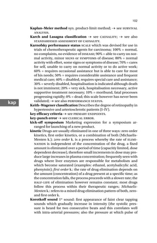 102
kap
Kaplan–Meier method syn. product-limit method; → see survival
analysis.
Karch and Lasagna classification → see causality; → see also
standardised assessment of causality.
Karnofsky performance status scale which was devised for use in
trials of chemotherapeutic agents for carcinoma; 100% = normal,
no complaints, no evidence of disease; 90% = able to carry on nor-
mal activity, minor signs or symptoms of disease; 80% = normal
activity with effort, some signs or symptoms of disease; 70% = cares
for self, unable to carry on normal activity or to do active work;
60% = requires occasional assistance but is able to care for most
of his needs; 50% = requires considerable assistance and frequent
medical care; 40% = disabled, requires special care and assistance;
30% = severly disabled, hospitalisation is indicated although death
is not imminent; 20% = very sick, hospitalisation necessary, active
supportive treatment necessary; 10% = moribund, fatal processes
progressing rapidly; 0% = dead; this scale however has never been
validated; → see also performance status.
Keith–Wagener classification Describes the degree of retinopathy in
hypertensive and arteriosclerotic patients (I–IV).
key efficacy criteria → see primary endpoints.
key-punch error → see clerical error.
kick-off symposium Marketing expression for a symposium ar-
ranged for launching of a new product.
kinetic Drugs are usually eliminated in one of three ways: zero order
kinetics, first order kinetics, or a combination of both (Michaelis-
Menten k.); zero order k. is a process whereby the rate of elimi-
nation is independent of the concentration of the drug, a fixed
amount is eliminated over a period of time (capacitiy limited, dose
dependent decrease), therefore small increments in dose may pro-
duce large increases in plasma concentration; frequently seen with
drugs where liver enzymes are responsible for metabolism and
which become saturated (examples: ethanol, acetylsalicylic acid,
phenytoin); first order k.: the rate of drug elimination depends on
the amount (concentration) of a drug present at a specific time; as
the concentration falls, the process proceeds with a slower rate; the
half-life of elimination however remains constant; most drugs
follow this process within their therapeutic ranges; Michaelis-
Menten k.: refers to a mixed drug elimination pattern of both, zero-
and first order k.
Korotkoff sound 1st
sound: first appearance of faint clear tapping
sounds which gradually increase in intensity (the systolic pres-
sure is heard for two consecutive beats and this correlates well
with intra-arterial pressures; also the pressure at which pulse of
 