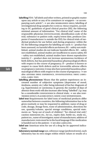 104
lab
labelling FDA: “all labels and other written, printed or graphic matter
upon any article or any of its containers or wrappers – or accom-
panying such article”; → see also misbranded drug; labelling of
investigational drug samples for clinical trials requires, accord-
ing to EC guidelines of good clinical practice (III), the following
minimal amount of information: “For clinical trial”
, name of the
responsible physician (investigator), identification-code of the
trial, substance or patient code, expiry/retest date, producer (im-
porter if manufacturer is outside the EU); for clinical trials of me-
dicinal products for use before and during pregnancy: within the
EC the following categories for labelling are used: A – product has
been assessed, no harmful effects are known; B1 – safety not estab-
lished, animal studies do not indicate harmful effects; B2 – safety
not established, animal studies are insufficient to assess safety; B3
– safety not established, animal studies have shown reproductive
toxicity; C – product does not increase spontaneous incidence of
birth defects, but has potential hazardous pharmacological effects
with respect to the course of pregnancy; D – product is known or
suspect to cause birth defects and/or irreversible adverse effects
on pregnancy outcome; it may also have potential hazardous phar-
macological effects with respect to the course of pregnancy; → see
also adverse drug experience, investigational drug label-
ling, label text.
labelling phenomenon Means that the patient experiences an in-
creased number of subjective symptoms (depression of mood,
tiredness, anxiety etc.) after being informed of his/her diagnosis of
e.g. hypertension or carcinoma; in general, the number of days of
absence from work will also increase after being “labelled”; l.p. may
be a considerable confounder in clinical trials; → see also haw-
thorne effect, placebo effect, white-coat hypertension.
label text Requirements for label texts of medicinal products differ
somewhat between countries; the following information has to be
given routinely or may be requested in addition: name of drug or
code, dosage, dosage form, route of administration, directions for
use, quantity/volume, special storage conditions, special state-
ments as: “keep out of reach of children”
, “for clinical trial only”
,
caution statements etc., lot no., expiry date, bottle no., study no.,
patient no., name of investigator, name of manufacturer, address of
manufacturer; texts must be in the local language if the medication
is handed out to the patient; → see also labelling.
label use American term for use of a drug for its approved indica-
tions.
laboratory normal range syn. reference range (preferred term), each
laboratory has its own ranges within which values or results of a
 