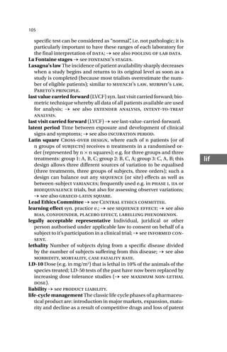 105
lif
specific test can be considered as “normal”
, i.e. not pathologic; it is
particularly important to have these ranges of each laboratory for
the final interpretation of data; → see also pooling of lab data.
La Fontaine stages → see fontaine’s stages.
Lasagna’s law The incidence of patient availability sharply decreases
when a study begins and returns to its original level as soon as a
study is completed (because most trialists overestimate the num-
ber of eligible patients); similar to muench’s law, murphy’s law,
Pareto’s principle.
last value carried forward (LVCF) syn. last visit carried forward; bio-
metric technique whereby all data of all patients available are used
for analysis; → see also extender analysis, intent-to-treat
analysis.
last visit carried forward (LVCF) → see last-value-carried-forward.
latent period Time between exposure and development of clinical
signs and symptoms; → see also incubation period.
Latin square Cross-over design, where each of n patients (or of
n groups of subjects) receives n treatments in a randomised or-
der (represented by n × n squares); e.g. for three groups and three
treatments: group 1: A, B, C; group 2: B, C, A; group 3: C, A, B; this
design allows three different sources of variation to be equalised
(three treatments, three groups of subjects, three orders); such a
design can balance out any sequence (or site) effects as well as
between-subject variances; frequently used e.g. in phase i, iia or
bioequivalence trials, but also for assessing observer variations;
→ see also graeco-latin square.
Lead Ethics Committee → see Central ethics committee.
learning effect syn. practice e.; → see sequence effect; → see also
bias, confounder, placebo effect, labelling phenomenon.
legally acceptable representative Individual, juridical or other
person authorised under applicable law to consent on behalf of a
subject to it’s participation in a clinical trial; → see informed con-
sent.
lethality Number of subjects dying from a specific disease divided
by the number of subjects suffering from this disease; → see also
morbidity, mortality, case fatality rate.
LD-10 Dose (e.g. in mg/m2
) that is lethal in 10% of the animals of the
species treated; LD-50 tests of the past have now been replaced by
increasing dose tolerance studies (→ see maximum non-lethal
dose).
liability → see product liability.
life-cycle management The classic life cycle phases of a pharmaceu-
tical product are: introduction in major markets, expansion, matu-
rity and decline as a result of competitive drugs and loss of patent
 