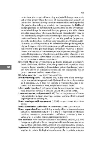106
lif
protection; since costs of launching and establishing a new prod-
uct are far greater than the costs of maintaining one already on
the market there is a strong case for consciously extending the life
of a product for as long as possible; increasing costs for R&D and
budget pressure on public health systems tend also to favour well-
established drugs for standard therapy; potency and side effects
are often acceptable, whereas delivery and bioavailability may be
less satisfactory; major extension strategies are: acceptance s. The
customer/doctor is encouraged to use the product (important:
scientific and medical evidence); use expansion s. Broadening in-
dications, providing evidence for safe use in other patient groups/
higher dosages, line extension a.s.o.; profile enhancement s. En-
hancement of the product-image; competitor response s. Predic-
tion of and counteraction on competitor responses; cost-effective-
ness s. Optimisation of effectiveness, minimisation of costs; → see
also formulation, innovative chemical entity, new chemical
entity, research and development.
life event Major life events (such as illness, marriage, pregnancy,
death of relatives, children, new job, quarrels with superiors, move
to a new home, vacations, loans taken, private bankruptcy etc.),
can have effects on clinical outcomes and can bias results, esp. in
quality of life studies; → see also bias.
life-table analysis → see survival analysis.
life-threatening FDA: “The patient was, in the view of the investiga-
tor, at immediate (emphasis added) risk of death from the reaction
as it occurred, i.e., it does not include a reaction that, had it oc-
curred in a more serious form, might have caused death.”
Likert scale Usually a 3 or 5 point scale for categorical data (e.g.
mild-moderate-sever); → see also visual analogue scale.
Limulus Amebocyte lysate test (LAL) Test on the presence of bacte-
rial endotoxins in drugs or devices in order to show effectiveness of
depyrogenation techniques.
linear analogue self assessment (LASA) → see visual analogue
scale.
linear correlation coefficient → see correlation coefficient.
linear regression Process of fitting a straight line to two continuous
variables; mathematically: y = a + bx; b = regression coefficient;
predicts, in contrast to correlation coefficient r, value of y from a
value of x; → see also correlation coefficient.
line extension New commercial form of a marketed product, e.g. new
dosage or application form, new galenical formulation a.s.o.; strat-
egy used for life cycle management of a pharmaceutical product.
liposome Vesicle constructed of phospholipid bilayers that allow the
vesicles to mimic biological membranes; they contain aqueous
 