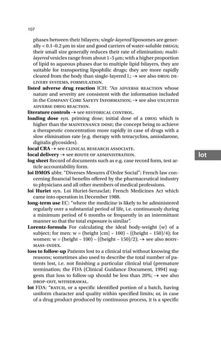 107
lot
phases between their bilayers; single-layered liposomes are gener-
ally < 0.1–0.2 µm in size and good carriers of water-soluble drugs;
their small size generally reduces their rate of elimination; multi-
layered vesicles range from about 1–5 µm; with a higher proportion
of lipid to aqueous phases due to multiple lipid bilayers, they are
suitable for transporting lipophilic drugs; they are more rapidly
cleared from the body than single-layered l.; → see also drug de-
livery systems, formulation.
listed adverse drug reaction ICH: “An adverse reaction whose
nature and severity are consistent with the information included
in the Company Core Safety Information; → see also unlisted
adverse drug reaction.
literature controls → see historical control.
loading dose syn. priming dose; initial dose of a drug which is
higher than the maintenance dose; the concept being to achieve
a therapeutic concentration more rapidly in case of drugs with a
slow elimination rate (e.g. therapy with tetracyclins, amiodarone,
digitalis glycosides).
local CRA → see clinical research associate.
local delivery → see route of administration.
log sheet Record of documents such as e.g. case record form, test ar-
ticle accountability form.
loi DMOS abbr. “Diverses Mesures d’Ordre Social”; French law con-
cerning financial benefits offered by the pharmaceutical industry
to physicians and all other members of medical professions.
loi Huriet syn. Loi Huriet-Serusclat; French Medicines Act which
came into operation in December 1988.
long-term use EC: “where the medicine is likely to be administered
regularly over a substantial period of life, i.e. continuously during
a minimum period of 6 months or frequently in an intermittant
manner so that the total exposure is similar”
.
Lorentz-formula For calculating the ideal body-weight (w) of a
subject; for men: w = (height [cm] – 100) – ((height – 150)/4); for
women: w = (height – 100) – ((height – 150)/2); → see also body-
mass-index.
loss to follow-up Patients lost to a clinical trial without knowing the
reasons; sometimes also used to describe the total number of pa-
tients lost, i.e. not finishing a particular clinical trial (premature
termination; the FDA (Clinical Guidance Document, 1994) sug-
gests that loss to follow-up should be less than 20%; → see also
drop-out, withdrawal.
lot FDA: “batch, or a specific identified portion of a batch, having
uniform character and quality within specified limits; or, in case
of a drug product produced by continuous process, it is a specific
 