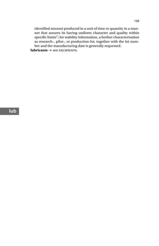 108
lub
identified amount produced in a unit of time or quantity in a man-
ner that assures its having uniform character and quality within
specific limits”; for stability information, a further characterisation
as research-, pilot-, or production-lot, together with the lot num-
ber and the manufacturing date is generally requested.
lubricants → see excipients.
 