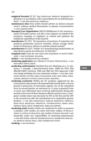 109
mas
magistral formula EC (I): “any medicinal product prepared in a
pharmacy in accordance with a prescription for an individual pa-
tient”; → see also officinal formula.
maintenance dose Dose which should achieve an almost constant
effect without marked fluctuations in plasma concentrations;
→ see loading dose.
Managed Care Organisation (MCO) Middleman in the insurance-
based US health system; acts like a loss-adjuster on behalf of the
insurance company or employer, to control and optimise the
healthcare expenditure of the insured.
manufacture EC (IV): “all operations of purchase of materials and
products, production, quality control, release, storage, distri-
bution of medicinal products and the related controls”
.
manufacturer EC (IV): “holder of a manufacturing authorisation as
described in article 16 of directive 75/319/EEC”
.
marginal costs Costs for one extra unit of product or service deliv-
ered; → see economic analysis.
market → see pharmaceutical market.
marketing application syn. Product Licence Application; → see
new drug application.
marketing authorisation Standard fees for obtaining m.a. (1 sub-
stance, 1 strength, 1 pharmaceutical form, 1996) are USA: US$
896,200 (2007); between 1990 and 2004 the FDA approved 1,284
new drugs including 431 new molecular entities; → see also com-
plete review letter, drug evaluation cost, new drug appli-
cation, product licence application, renewal.
marketing exclusivity Within the EC products registered by the
centralised procedure will automatically benefit from a 10 year
period of protection of innovation against use of the submitted
data by second parties; an extension to 11 years is granted if one
or more new indications have received authorisation during this
period; in the event of there being no effective patent cover; a com-
pany’s market share may decrease by 35% in the first and by 50%
in the second year after the introduction of a competitive generic
product; → see also essentially similar medicinal product,
high-tech medicinal products, international birth date,
orphan drug, joint-marketing, parallel import.
marketing study Studies which are conducted in order to promote
a product; such studies are more and more subject of regula-
tions or codes of practice; esp. studies of phase iiib and iv are
frequently under the responsibility of marketing departments;
→ see also ifpma code of pharmaceutical marketing practic-
es, medical office trial, post-marketing study.
masking → see blinding.
 
