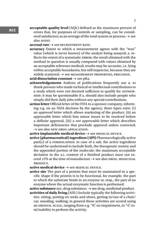 2
acc acceptable quality level (AQL) defined as the maximum percent of
errors that, for purposes of controls or sampling, can be consid-
ered satisfactory as an average of the total system or process; → see
also audit.
accrual rate → see recruitment rate.
accuracy Extent to which a measurement agrees with the “true”
value (which is never known) of the analyte being assayed; a. re-
flects the extent of a systematic error; the result obtained with the
method in question is usually compared with values obtained by
an acceptable reference method; results may be accurate, i.e. lying
within acceptable boundaries, but still imprecise, because they are
widely scattered; → see measurement properties, precision.
acid dissociation constant → see pKa.
acknowledgements Authors of publications frequently use a. to
thank persons who made technical or intellectual contributions to
a study which were not deemed sufficient to qualify for author-
ship; it may be questionable if a. should also include people who
simply did their daily jobs without any special contributions.
action letter Official letter of the FDA to a sponsor company, inform-
ing e.g. on an NDA decision by the agency; three types exist: (i)
an approval letter which allows marketing of the product, (ii) an
approvable letter which lists minor issues to be resolved before
a definite approval, (iii) a not approvable letter which describes
important deficiencies that preclude approval unless corrected;
→ see also new drug application.
active implantable medical device → see medical device.
active (pharmaceutical) ingredient (API) Pharmacologically active
part(s) of a formulation; in case of a salt, the active ingredient
should be understood to include both, the therapeutic moiety and
the appended portion of the molecule; the maximum acceptable
deviation in the a.i. content of a finished product must not ex-
ceed ±5% at the time of manufacture → see also drug, medicinal
product.
active medical device → see medical device.
active site The part of a protein that must be maintained in a spe-
cific shape if the protein is to be functional, for example, the part
to which the substrate binds in an enzyme or, resp., the part of an
enzyme where the actual enzymatic function is performed.
active substance syn. drug substance; → see drug, medicinal product.
activities of daily living (ADL) Include typically the following activi-
ties: sitting, putting on socks and shoes, getting in/out of a chair/
car, standing, walking; in general these activities are scored using
an ordinal scale, ranging from e.g. “0”
, no impairment, to “4”
, to-
tal inability to perform the activity.
 