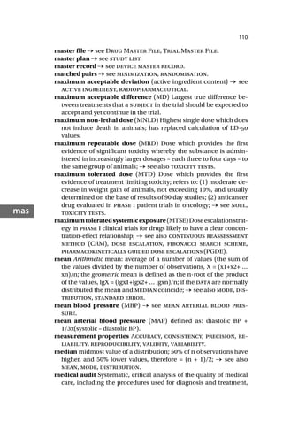 110
mas
master file → see Drug Master File, Trial Master File.
master plan → see study list.
master record → see device master record.
matched pairs → see minimization, randomisation.
maximum acceptable deviation (active ingredient content) → see
active ingredient, radiopharmaceutical.
maximum acceptable difference (MD) Largest true difference be-
tween treatments that a subject in the trial should be expected to
accept and yet continue in the trial.
maximum non-lethal dose (MNLD) Highest single dose which does
not induce death in animals; has replaced calculation of LD-
values.
maximum repeatable dose (MRD) Dose which provides the first
evidence of significant toxicity whereby the substance is admin-
istered in increasingly larger dosages – each three to four days – to
the same group of animals; → see also toxicity tests.
maximum tolerated dose (MTD) Dose which provides the first
evidence of treatment limiting toxicity; refers to: (1) moderate de-
crease in weight gain of animals, not exceeding 10%, and usually
determined on the base of results of 90 day studies; (2) anticancer
drug evaluated in phase i patient trials in oncology; → see noel,
toxicity tests.
maximumtoleratedsystemicexposure(MTSE)Doseescalationstrat-
egy in phase I clinical trials for drugs likely to have a clear concen-
tration-effect relationship; → see also continuous reassessment
method (CRM), dose escalation, fibonacci search scheme,
pharmacokinetically guided dose escalations (PGDE).
mean Arithmetic mean: average of a number of values (the sum of
the values divided by the number of observations, X = (x1+x2+ …
xn)/n; the geometric mean is defined as the n-root of the product
of the values, lgX = (lgx1+lgx2+ … lgxn)/n; if the data are normally
distributed the mean and median coincide; → see also mode, dis-
tribution, standard error.
mean blood pressure (MBP) → see mean arterial blood pres-
sure.
mean arterial blood pressure (MAP) defined as: diastolic BP +
1/3x(systolic – diastolic BP).
measurement properties Accuracy, consistency, precision, re-
liability, reproducibility, validity, variability.
median midmost value of a distribution; 50% of n observations have
higher, and 50% lower values, therefore = (n + 1)/2; → see also
mean, mode, distribution.
medical audit Systematic, critical analysis of the quality of medical
care, including the procedures used for diagnosis and treatment,
 