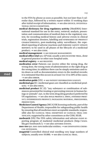 112
med
to the FDA by phone as soon as possible, but not later than 5 cal-
endar days, followed by a written report within 15 working days
after initial receipt of information; → see also device, investiga-
tional device exemption.
medical dictionary for drug regulatory activity (MedDRA) Inter-
national standard for use in the entry, retrieval, analysis, presen-
tation and communication of medical data in the regulatory con-
text, for recording medical history and adverse events in clinical
trials, registration dossiers, labelling and summaries of product
characteristics, post-marketing safety surveillance, the expe-
dited reporting of adverse reactions and periodic safety update
reports; to be used in all phases of the lifecycle of a medicinal
product; → see also code.
medical management → see disease management.
medical office trial syn. GP trial, usually a multicentre trial, done
in general practice or other non-hospital units.
medical registry → see registry.
medication error Patients can receive either the wrong drug, the
wrong dose, the wrong route of administration or the right drug at
the wrong time; in addition there can be simply omissions and ex-
tra doses as well as documentation errors in the medical records;
it is estimated that this occurs in at least 5 to 15 to 20% of the cases;
→ see also error.
medication guide (US) → see patient information leaflet.
medicinal gas EC: medicinal gases are classified as medicinal prod-
ucts; → see also drug.
medicinal product EC (I): “any substance or combination of sub-
stances presented for treating or preventing disease in human be-
ings or animals”; syn. to the term drug (drug product) preferred by
US regulations; → see also bulk product, drug, finished prod-
uct, intermediate product, packaging material, procedures,
production.
Medicines Control Agency (MCA) UK licensing authority, part of the
Department of Health; responsible for safeguarding public health
by ensuring that all medicines meet acceptable standards; respon-
sible also for clinical trial exemption or clinical trial cer-
tificate; supported by other committees as the CSM, SEAR.
medwatch (US) The FDA safety information and adverse event re-
porting program of marketed medicinal products (http://www.
fda.gov/medwatch/); → see also adverse events.
mee-too syn. non-new molecular entities; → see innovative chemi-
cal extension.
megatrial Controlled clinical trial enrolling very large numbers of
subjects, usually over 10.000; → see also clinical trial.
 