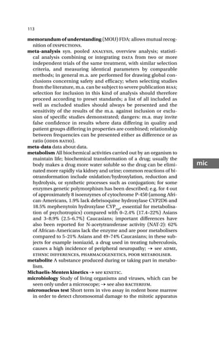 113
mic
memorandum of understanding (MOU) FDA: allows mutual recog-
nition of inspections.
meta-analysis syn. pooled analysis, overview analysis; statisti-
cal analysis combining or integrating data from two or more
independent trials of the same treatment, with similar selection
criteria, and measuring identical parameters by comparable
methods; in general m.a. are performed for drawing global con-
clusions concerning safety and efficacy; when selecting studies
from the literature, m.a. can be subject to severe publication bias;
selection for inclusion in this kind of analysis should therefore
proceed according to preset standards; a list of all included as
well as excluded studies should always be presented and the
sensitivity of the results of the m.a. against inclusion or exclu-
sion of specific studies demonstrated; dangers: m.a. may invite
false confidence in results where data differing in quality and
patient groups differing in properties are combined; relationship
between frequencies can be presented either as difference or as
ratio (odds ratio).
meta-data data about data.
metabolism All biochemical activities carried out by an organism to
maintain life; biochemical transformation of a drug; usually the
body makes a drug more water soluble so the drug can be elimi-
nated more rapidly via kidney and urine; common reactions of bi-
otransformation include oxidation/hydroxylation, reduction and
hydrolysis, or synthetic processes such as conjugation; for some
enzymes genetic polymorphism has been described; e.g. for 4 out
of approximately 8 isoenzymes of cytochrome P-450 (among Afri-
can-Americans, 1.9% lack debrisoquine hydroxylase CYP2D6 and
18.5% mephenytoin hydroxylase CYPmp
, essential for metabolisa-
tion of psychotropics) compared with 0–2.4% (17.4–22%) Asians
and 3–8.9% (2.5–6.7%) Caucasians; important differences have
also been reported for N-acetytransferase activity (NAT-2): 62%
of African-Americans lack the enzyme and are poor metabolisers
compared to 5–21% Asians and 49–74% Caucasians; in these sub-
jects for example isoniazid, a drug used in treating tuberculosis,
causes a high incidence of peripheral neuropathy; → see adme,
ethnic differences, pharmacogenetics, poor metaboliser.
metabolite A substance produced during or taking part in metabo-
lism.
Michaelis-Menten kinetics → see kinetic.
microbiology Study of living organisms and viruses, which can be
seen only under a microscope; → see also bacterium.
micronucleus test Short term in vivo assay in rodent bone marrow
in order to detect chromosomal damage to the mitotic apparatus
 