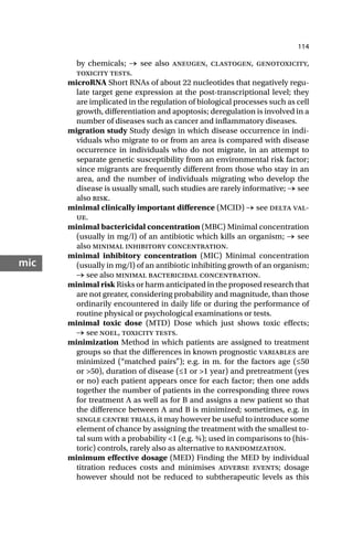 114
mic
by chemicals; → see also aneugen, clastogen, genotoxicity,
toxicity tests.
microRNA Short RNAs of about 22 nucleotides that negatively regu-
late target gene expression at the post-transcriptional level; they
are implicated in the regulation of biological processes such as cell
growth, differentiation and apoptosis; deregulation is involved in a
number of diseases such as cancer and inflammatory diseases.
migration study Study design in which disease occurrence in indi-
viduals who migrate to or from an area is compared with disease
occurrence in individuals who do not migrate, in an attempt to
separate genetic susceptibility from an environmental risk factor;
since migrants are frequently different from those who stay in an
area, and the number of individuals migrating who develop the
disease is usually small, such studies are rarely informative; → see
also risk.
minimal clinically important difference (MCID) → see delta val-
ue.
minimal bactericidal concentration (MBC) Minimal concentration
(usually in mg/l) of an antibiotic which kills an organism; → see
also minimal inhibitory concentration.
minimal inhibitory concentration (MIC) Minimal concentration
(usually in mg/l) of an antibiotic inhibiting growth of an organism;
→ see also minimal bactericidal concentration.
minimal risk Risks or harm anticipated in the proposed research that
are not greater, considering probability and magnitude, than those
ordinarily encountered in daily life or during the performance of
routine physical or psychological examinations or tests.
minimal toxic dose (MTD) Dose which just shows toxic effects;
→ see noel, toxicity tests.
minimization Method in which patients are assigned to treatment
groups so that the differences in known prognostic variables are
minimized (“matched pairs”); e.g. in m. for the factors age (≤50
or >50), duration of disease (≤1 or >1 year) and pretreatment (yes
or no) each patient appears once for each factor; then one adds
together the number of patients in the corresponding three rows
for treatment A as well as for B and assigns a new patient so that
the difference between A and B is minimized; sometimes, e.g. in
single centre trials, it may however be useful to introduce some
element of chance by assigning the treatment with the smallest to-
tal sum with a probability <1 (e.g. ¾); used in comparisons to (his-
toric) controls, rarely also as alternative to randomization.
minimum effective dosage (MED) Finding the MED by individual
titration reduces costs and minimises adverse events; dosage
however should not be reduced to subtherapeutic levels as this
 