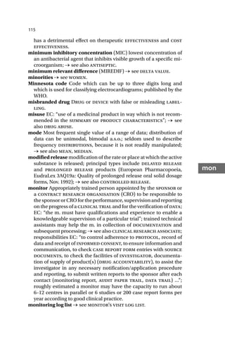 115
mon
has a detrimental effect on therapeutic effectiveness and cost
effectiveness.
minimum inhibitory concentration (MIC) lowest concentration of
an antibacterial agent that inhibits visible growth of a specific mi-
croorganism; → see also antiseptic.
minimum relevant difference (MIREDIF) → see delta value.
minorities → see women.
Minnesota code Code which can be up to three digits long and
which is used for classifying electrocardiograms; published by the
WHO.
misbranded drug Drug or device with false or misleading label-
ling.
misuse EC: “use of a medicinal product in way which is not recom-
mended in the summary of product characteristics”; → see
also drug abuse.
mode Most frequent single value of a range of data; distribution of
data can be unimodal, bimodal a.s.o.; seldom used to describe
frequency distributions, because it is not readily manipulated;
→ see also mean, median.
modified release modification of the rate or place at which the active
substance is released; principal types include delayed release
and prolonged release products (European Pharmacopoeia,
EudraLex 3AQ19a: Quality of prolonged release oral solid dosage
forms, Nov. 1992); → see also controlled release.
monitor Appropriately trained person appointed by the sponsor or
a contract research organisation (CRO) to be responsible to
thesponsororCROfortheperformance,supervisionandreporting
on the progress of a clinical trial and for the verification of data;
EC: “the m. must have qualifications and experience to enable a
knowledgeable supervision of a particular trial”; trained technical
assistants may help the m. in collection of documentation and
subsequent processing; → see also clinical research associate;
responsibilities EC: “to control adherence to protocol, record of
data and receipt of informed consent, to ensure information and
communication, to check case report form entries with source
documents, to check the facilities of investigator, documenta-
tion of supply of product(s) (drug accountability), to assist the
investigator in any necessary notification/application procedure
and reporting, to submit written reports to the sponsor after each
contact (monitoring report, audit paper trail, data trail) …”;
roughly estimated a monitor may have the capacity to run about
6–12 centres in parallel or 6 studies or 200 case report forms per
year according to good clinical practice.
monitoring log list → see monitor’s visit log list.
 