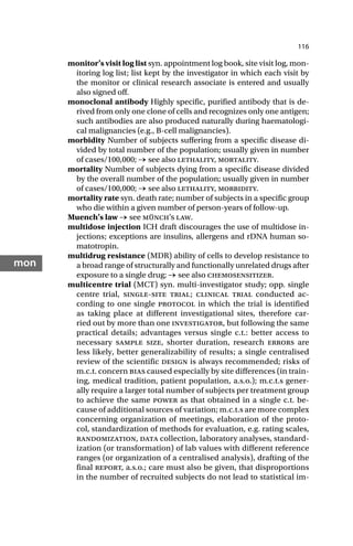 116
mon
monitor’s visit log list syn. appointment log book, site visit log, mon-
itoring log list; list kept by the investigator in which each visit by
the monitor or clinical research associate is entered and usually
also signed off.
monoclonal antibody Highly specific, purified antibody that is de-
rived from only one clone of cells and recognizes only one antigen;
such antibodies are also produced naturally during haematologi-
cal malignancies (e.g., B-cell malignancies).
morbidity Number of subjects suffering from a specific disease di-
vided by total number of the population; usually given in number
of cases/100,000; → see also lethality, mortality.
mortality Number of subjects dying from a specific disease divided
by the overall number of the population; usually given in number
of cases/100,000; → see also lethality, morbidity.
mortality rate syn. death rate; number of subjects in a specific group
who die within a given number of person-years of follow-up.
Muench’s law → see münch’s law.
multidose injection ICH draft discourages the use of multidose in-
jections; exceptions are insulins, allergens and rDNA human so-
matotropin.
multidrug resistance (MDR) ability of cells to develop resistance to
a broad range of structurally and functionally unrelated drugs after
exposure to a single drug; → see also chemosensitizer.
multicentre trial (MCT) syn. multi-investigator study; opp. single
centre trial, single-site trial; clinical trial conducted ac-
cording to one single protocol in which the trial is identified
as taking place at different investigational sites, therefore car-
ried out by more than one investigator, but following the same
practical details; advantages versus single c.t.: better access to
necessary sample size, shorter duration, research errors are
less likely, better generalizability of results; a single centralised
review of the scientific design is always recommended; risks of
m.c.t. concern bias caused especially by site differences (in train-
ing, medical tradition, patient population, a.s.o.); m.c.t.s gener-
ally require a larger total number of subjects per treatment group
to achieve the same power as that obtained in a single c.t. be-
cause of additional sources of variation; m.c.t.s are more complex
concerning organization of meetings, elaboration of the proto-
col, standardization of methods for evaluation, e.g. rating scales,
randomization, data collection, laboratory analyses, standard-
ization (or transformation) of lab values with different reference
ranges (or organization of a centralised analysis), drafting of the
final report, a.s.o.; care must also be given, that disproportions
in the number of recruited subjects do not lead to statistical im-
 
