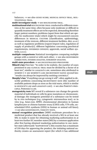 117
mut
balances; → see also genie score, medical office trial, mul-
tinational trial.
multi-investigator study → see multicentre trial.
multinational trial multicentre trial conducted in different coun-
tries at the same time, often because only moderate or difficult to
quantify treatment effects are to be expected, demanding therefore
larger patient numbers; problems (apart from that which are spe-
cific for multicentre trials) which might be encountered concern
differences in medical culture (classification, epidemiology,
treatment of the disease, different treatment facilities, diet, a.s.o.)
as well as regulatory problems (export/import rules, regulation of
supply of product(s), different legislation concerning preclinical
requirements, informed consent, approvals, social welfare sys-
tems, a.s.o.).
multiple comparisons Statistical investigation comparing multiple
groups with a control or with each other; → see also bonferroni
correction, interim analysis, subgroup analysis.
multi-state procedure → see decentralised procedure.
Münch’s law First law: “In order to be realistic, the number of cases
promised in any clinical trial must be divided by a factor of at
least ten”; similar to lasagna’s law, sometimes also attributed to
murphy (→ see murphy’s law; recruitment rate); second law:
“results can always be improved by omitting controls”
.
Murphy’s law “if anything can go wrong it will”; often applied to de-
scribe problems concerning recruitment rate (the number of
available patients drops as soon as the trial starts, which is similar
to muench’s law and lasagna’s law); → see also Pareto’s prin-
ciple, Perussel’s law.
mutagenicity tests MT reveal if a substance can change the genetic
material of individuals or cells by gene mutations or chromosom-
al damage; the mutagenic potential of a substance can be tested
by in vivo techniques (e.g. cytogenetic micronucleus test), or in
vitro (e.g. Ames-test, HPRT, chromosomal aberration in human
lymphocytes or chinese hamster ovary (CHO) cells, V79 cells, un-
scheduled DNA synthesis (UDS) in human or animal cell lines);
→ see also genotoxicity, toxicity tests.
mutual recognition procedure (MRP) multistate procedure for a
medicinal product that has already received a MA in at least one
MS; to make it easier for obtaining marketing authorization in at
least two further EC member states (MS) by a common application
after first having obtained marketing authorization in one mem-
ber state (afterwards “rapporteur”); this country has a maximum
of 210 days for approving the product; the initiating national au-
thority creates an assessment report (for which it has additional
 