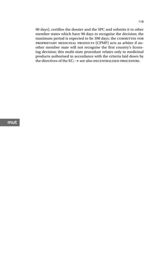 118
mut
90 days), certifies the dossier and the SPC and submits it to other
member states which have 90 days to recognise the decision; the
maximum period is expected to be 390 days; the committee for
proprietary medicinal products (CPMP) acts as arbiter if an-
other member state will not recognise the first country’s licens-
ing decision; this multi-state procedure relates only to medicinal
products authorised in accordance with the criteria laid down by
the directives of the EC; → see also decentralised procedure.
 