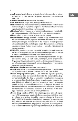 3
adv
actual-treated analysis syn. as-treated analysis; opposite to intent-
to-treat a.; → see intent-to-treat analysis, per-protocol
analysis.
actuarial method → see survival analysis.
acute toxicity syn. single dose toxicity; → see toxicity.
adaptation In the evolutionary sense, some heritable feature of an
individual’s phenotype that improves its chances of survival and
reproduction in the existing environment.
addendum “minor” change to a protocol of a clinical trial (with-
out consequences on ethical aspects); → see also amendment.
additive effect → see interaction of drugs, error.
adjuvant chemotherapy Systemic chemotherapy administered after
theuseofdefinitiveloco-regionaltreatment(resectionofallknown
tumor); histological assessment of the resected tumor specimen
allows allocation of a pathological stage, thus predication of likely
outcome without further intervention; → see also neoadjuvant
chemotherapy.
ADME abbr. absorption, distribution, metabolism, and/or elimi-
nation of a drug as a guide to the design of early clinical trials
in phase i and definitive pharmacokinetic studies.
administration of a substance can be enteral (directly into the gas-
trointestinal tract), i.e. oral, rectal, sublingual, nasal or parenteral
(bypassing the gastrointestinal tract), i.e. intravenous, intramuscu-
lar, subcutaneous, intraarterial, intraperitoneal etc.; → see adme,
route of administration.
admission criteria → see eligibility criteria.
adverse drug event (ADE) → see adverse reaction, concomitant
event, drug injury, pharmacovigilance, rule-of-three.
adverse drug experience (ADE) Can either be expected (labeled)
which means that the event is listed in the current (FDA-) ap-
proved labeling for the drug as a possible complication of drug use
or unexpected (unlabeled), the latter term includes an event that
may differ from a labeled reaction because of greater severity or
specificity (e.g. abnormal liver function vs. hepatic necrosis); re-
ports of death from an ADE are considered unlabeled unless the
possibility of a fatal outcome from that ADE is stated in the label-
ing; → see also adverse drug event, labeling.
adverse drug reaction (ADR) ICH: (pre-approval clinical experi-
ence): “all noxious and unintended responses to a medicinal prod-
uct related to any dose shoud be considered adverse drug reac-
tion”; WHO/ICH (marketed medicinal product): “a response to a
drug which is noxious and unintended and which occurs at doses
normally used in man for prophylaxis, diagnosis, or therapy of dis-
ease or for modification of physiological function”; CIOMS (coun-
 