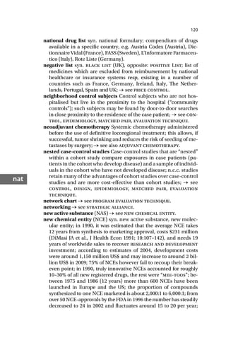 120
nat
national drug list syn. national formulary; compendium of drugs
available in a specific country, e.g. Austria Codex (Austria), Dic-
tionnaire Vidal (France), FASS (Sweden), L’Informatore Farmaceu-
tico (Italy), Rote Liste (Germany).
negative list syn. black list (UK), opposite: positive List; list of
medicines which are excluded from reimbursement by national
healthcare or insurance systems resp, existing in a number of
countries such as France, Germany, Ireland, Italy, The Nether-
lands, Portugal, Spain and UK; → see price control.
neighborhood control subjects Control subjects who are not hos-
pitalised but live in the proximity to the hospital (“community
controls”); such subjects may be found by door-to-door searches
in close proximity to the residence of the case patient; → see con-
trol, epidemiology, matched pair, evaluation technique.
neoadjuvant chemotherapy Systemic chemotherapy administered
before the use of definitive locoregional treatment; this allows, if
successful, tumor shrinking and reduces the risk of seeding of me-
tastases by surgery; → see also adjuvant chemotherapy.
nested case-control studies Case-control studies that are “nested”
within a cohort study compare exposures in case patients (pa-
tients in the cohort who develop disease) and a sample of individ-
uals in the cohort who have not developed disease; n.c.c. studies
retain many of the advantages of cohort studies over case-control
studies and are more cost-effective than cohort studies; → see
control, design, epidemiology, matched pair, evaluation
technique.
network chart → see program evaluation technique.
networking → see strategic alliance.
new active substance (NAS) → see new chemical entity.
new chemical entity (NCE) syn. new active substance, new molec-
ular entity; in 1990, it was estimated that the average NCE takes
12 years from synthesis to marketing approval, costs $231 million
(DiMasi JA et al., J Health Econ 1991; 10:107–142), and needs 19
years of worldwide sales to recover research and development
investment; according to estimates of 2004, development costs
were around 1,150 million US$ and may increase to around 2 bil-
lion US$ in 2009; 75% of NCEs however fail to recoup their break-
even point; in 1990, truly innovative NCEs accounted for roughly
10–30% of all new registered drugs, the rest were “mee-toos”; be-
tween 1975 and 1986 (12 years) more than 600 NCEs have been
launched in Europe and the US; the proportion of compounds
synthesized to one NCE marketed is about 2,000:1 to 6,000:1; from
over 50 NCE-approvals by the FDA in 1996 the number has steadily
decreased to 24 in 2002 and fluctuates around 15 to 20 per year;
 