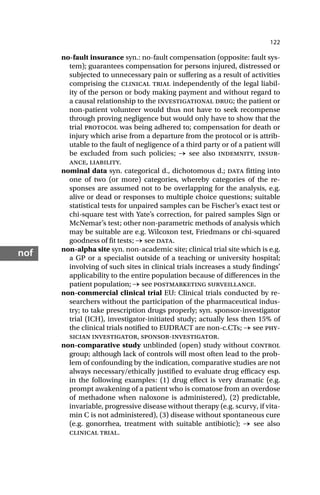 122
nof
no-fault insurance syn.: no-fault compensation (opposite: fault sys-
tem); guarantees compensation for persons injured, distressed or
subjected to unnecessary pain or suffering as a result of activities
comprising the clinical trial independently of the legal liabil-
ity of the person or body making payment and without regard to
a causal relationship to the investigational drug; the patient or
non-patient volunteer would thus not have to seek recompense
through proving negligence but would only have to show that the
trial protocol was being adhered to; compensation for death or
injury which arise from a departure from the protocol or is attrib-
utable to the fault of negligence of a third party or of a patient will
be excluded from such policies; → see also indemnity, insur-
ance, liability.
nominal data syn. categorical d., dichotomous d.; data fitting into
one of two (or more) categories, whereby categories of the re-
sponses are assumed not to be overlapping for the analysis, e.g.
alive or dead or responses to multiple choice questions; suitable
statistical tests for unpaired samples can be Fischer’s exact test or
chi-square test with Yate’s correction, for paired samples Sign or
McNemar’s test; other non-parametric methods of analysis which
may be suitable are e.g. Wilcoxon test, Friedmans or chi-squared
goodness of fit tests; → see data.
non-alpha site syn. non-academic site; clinical trial site which is e.g.
a GP or a specialist outside of a teaching or university hospital;
involving of such sites in clinical trials increases a study findings’
applicability to the entire population because of differences in the
patient population; → see postmarketing surveillance.
non-commercial clinical trial EU: Clinical trials conducted by re-
searchers without the participation of the pharmaceutical indus-
try; to take prescription drugs properly; syn. sponsor-investigator
trial (ICH), investigator-initiated study; actually less then 15% of
the clinical trials notified to EUDRACT are non-c.CTs; → see phy-
sician investigator, sponsor-investigator.
non-comparative study unblinded (open) study without control
group; although lack of controls will most often lead to the prob-
lem of confounding by the indication, comparative studies are not
always necessary/ethically justified to evaluate drug efficacy esp.
in the following examples: (1) drug effect is very dramatic (e.g.
prompt awakening of a patient who is comatose from an overdose
of methadone when naloxone is administered), (2) predictable,
invariable, progressive disease without therapy (e.g. scurvy, if vita-
min C is not administered), (3) disease without spontaneous cure
(e.g. gonorrhea, treatment with suitable antibiotic); → see also
clinical trial.
 