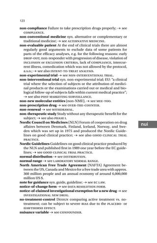 123
nui
non-compliance Failure to take prescription drugs properly; → see
compliance.
non-conventional medicine syn. alternative or complementary or
traditional medicine; → see alternative medicine.
non-evaluable patient At the end of clinical trials there are almost
regularly good arguments to exclude data of some patients for
parts of the efficacy analyses, e.g. for the following reasons: early
drop-out, non-responder with progression of disease, violation of
inclusion or exclusion criteria, lack of compliance, intercur-
rent illness, comedication which was not allowed by the protocol,
a.s.o.; → see also intent-to-treat analysis.
non-experimental trial → see non-interventional trial.
non-interventional trial syn. non-experimental trial; EU: “a clinical
trial where the selection of subjects or the attribution of medici-
nal products or the examinations carried out or medical and bio-
logical follow-up of subjects falls within current medical practice”;
→ see also post marketing surveillance.
non-new molecular entities (non-NME), → see mee-too.
non-prescription drug → see over-the-counter.
non-renewal → see withdrawal.
non-therapeutic study Study without any therapeutic benefit for the
subject; → see also phase i.
Nordic Council on Medicines (NLN) Forum of cooperation on drug
affaires between Denmark, Finland, Iceland, Norway, and Swe-
den which was set up in 1975 and produced the Nordic Guide-
lines on good clinical practice; → see also good clinical trial
practice.
Nordic Guidelines Guidelines on good clinical practice produced by
the NLN and published first in 1989 one year before the EC guide-
lines; → see good clinical trial practice.
normal distribution → see distribution.
normal range → see laboratory normal range.
North American Free Trade Agreement (NAFTA) Agreement be-
tween the US, Canada and Mexico for a free trade area with approx.
360 million people and an annual economy of around 6,000,000
million US $.
note for guidance syn. guide, guideline; → see ec law.
notice-of-change form → see data resolution form.
notice-of-claimed investigational exemption for a new drug → see
investigational new drug.
no-treatment-control Design comparing active treatment vs. no-
treatment; can be subject to severe bias due to the placebo- or
hawthorne effect.
nuisance variable → see confounder.
 
