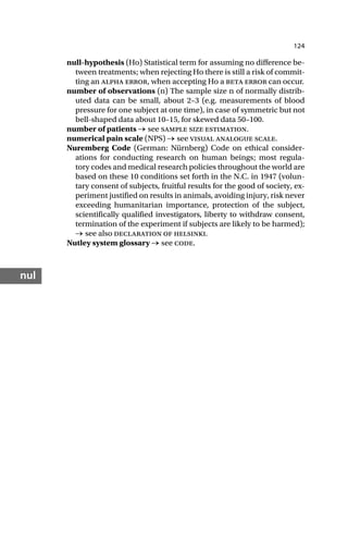 124
nul
null-hypothesis (Ho) Statistical term for assuming no difference be-
tween treatments; when rejecting Ho there is still a risk of commit-
ting an alpha error, when accepting Ho a beta error can occur.
number of observations (n) The sample size n of normally distrib-
uted data can be small, about 2–3 (e.g. measurements of blood
pressure for one subject at one time), in case of symmetric but not
bell-shaped data about 10–15, for skewed data 50–100.
number of patients → see sample size estimation.
numerical pain scale (NPS) → see visual analogue scale.
Nuremberg Code (German: Nürnberg) Code on ethical consider-
ations for conducting research on human beings; most regula-
tory codes and medical research policies throughout the world are
based on these 10 conditions set forth in the N.C. in 1947 (volun-
tary consent of subjects, fruitful results for the good of society, ex-
periment justified on results in animals, avoiding injury, risk never
exceeding humanitarian importance, protection of the subject,
scientifically qualified investigators, liberty to withdraw consent,
termination of the experiment if subjects are likely to be harmed);
→ see also declaration of helsinki.
Nutley system glossary → see code.
 