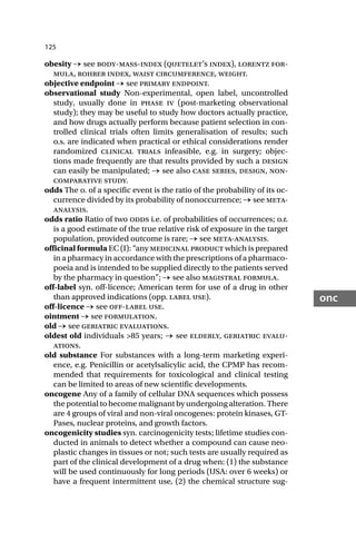 125
onc
obesity → see body-mass-index (quetelet’s index), lorentz for-
mula, rohrer index, waist circumference, weight.
objective endpoint → see primary endpoint.
observational study Non-experimental, open label, uncontrolled
study, usually done in phase iv (post-marketing observational
study); they may be useful to study how doctors actually practice,
and how drugs actually perform because patient selection in con-
trolled clinical trials often limits generalisation of results; such
o.s. are indicated when practical or ethical considerations render
randomized clinical trials infeasible, e.g. in surgery; objec-
tions made frequently are that results provided by such a design
can easily be manipulated; → see also case series, design, non-
comparative study.
odds The o. of a specific event is the ratio of the probability of its oc-
currence divided by its probability of nonoccurrence; → see meta-
analysis.
odds ratio Ratio of two odds i.e. of probabilities of occurrences; o.r.
is a good estimate of the true relative risk of exposure in the target
population, provided outcome is rare; → see meta-analysis.
officinal formula EC (I): “any medicinal product which is prepared
in a pharmacy in accordance with the prescriptions of a pharmaco-
poeia and is intended to be supplied directly to the patients served
by the pharmacy in question”; → see also magistral formula.
off-label syn. off-licence; American term for use of a drug in other
than approved indications (opp. label use).
off-licence → see off-label use.
ointment → see formulation.
old → see geriatric evaluations.
oldest old individuals >85 years; → see elderly, geriatric evalu-
ations.
old substance For substances with a long-term marketing experi-
ence, e.g. Penicillin or acetylsalicylic acid, the CPMP has recom-
mended that requirements for toxicological and clinical testing
can be limited to areas of new scientific developments.
oncogene Any of a family of cellular DNA sequences which possess
the potential to become malignant by undergoing alteration. There
are 4 groups of viral and non-viral oncogenes: protein kinases, GT-
Pases, nuclear proteins, and growth factors.
oncogenicity studies syn. carcinogenicity tests; lifetime studies con-
ducted in animals to detect whether a compound can cause neo-
plastic changes in tissues or not; such tests are usually required as
part of the clinical development of a drug when: (1) the substance
will be used continuously for long periods (USA: over 6 weeks) or
have a frequent intermittent use, (2) the chemical structure sug-
 