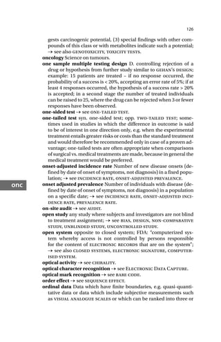 126
onc
gests carcinogenic potential, (3) special findings with other com-
pounds of this class or with metabolites indicate such a potential;
→ see also genotoxicity, toxicity tests.
oncology Science on tumours.
one sample multiple testing design D. controlling rejection of a
drug or hypothesis from further study similar to gehan’s design;
example: 15 patients are treated – if no response occurred, the
probability of a success is < 20%, accepting an error rate of 5%; if at
least 4 responses occurred, the hypothesis of a success rate > 20%
is accepted; in a second stage the number of treated individuals
can be raised to 25, where the drug can be rejected when 3 or fewer
responses have been observed.
one-sided test → see one-tailed test.
one-tailed test syn. one-sided test; opp. two-tailed test; some-
times used in studies in which the difference in outcome is said
to be of interest in one direction only, e.g. when the experimental
treatment entails greater risks or costs than the standard treatment
and would therefore be recommended only in case of a proven ad-
vantage; one-tailed tests are often appropriate when comparisons
of surgical vs. medical treatments are made, because in general the
medical treatment would be preferred.
onset-adjusted incidence rate Number of new disease onsets (de-
fined by date of onset of symptoms, not diagnosis) in a fixed popu-
lation; → see incidence rate, onset-adjusted prevalence.
onset adjusted prevalence Number of individuals with disease (de-
fined by date of onset of symptoms, not diagnosis) in a population
on a specific date; → see incidence rate, onset-adjusted inci-
dence rate, prevalence rate.
on-site audit → see audit.
open study any study where subjects and investigators are not blind
to treatment assignment; → see bias, design, non-comparative
study, unblinded study, uncontrolled study.
open system opposite to closed system; FDA: “computerized sys-
tem whereby access is not controlled by persons responsible
for the content of electronic records that are on the system”;
→ see also closed systems, electronic signature, computer-
ised system.
optical activity → see chirality.
optical character recognition → see Electronic Data Capture.
optical mark recognition → see bare code.
order effect → see sequence effect.
ordinal data Data which have finite boundaries, e.g. quasi-quanti-
tative data or data which include subjective measurements such
as visual analogue scales or which can be ranked into three or
 