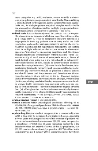127
orp
more categories, e.g. mild, moderate, severe; suitable statistical
tests are e.g. for two groups, unpaired samples the Mann–Whitney
U or median test, for two groups, paired samples Wilcoxon signed-
ranks test, for multiple groups, unpaired samples Kruskal–Wallis
one way analysis of variance and for multiple groups, paired sam-
ples Friedman two-way analysis of variance; → see data.
ordinal scale Scales frequently used in clinical trials to quan-
tify phenomena or outcomes which are non-dimensional, either
as a “single state” s. (scale is designed to measure patients at a
single point in time, e.g. patients state at entry and at the trial’s
conclusion, such as the who-performance status, the keith–
wagener classification for hypertensive retinopathy, the Kurtzke
score in multiple sclerosis or the ritchie index in rheumatol-
ogy, or as “transition” s. (measuring magnitude and direction of
changes directly and symmetrically, without baseline – time 1 as-
sessment – e.g. –2 much worse, –1 worse, 0 the same, +1 better, +2
much better); when using o.s. a few rules should be followed: (1)
individual elements of the s. should be clearly defined, and must
assess the same phenomena; (2) ranks should be discrete, non-
overlapping (mutually exclusive) and in a reasonable, hierarchi-
cal order; (3) scale scores should be placed in a clinical context
and should detect both improvement and deterioration without
clustering subjects at one extreme on the s.; (4) correct analyses
should be concentrated on within-patient changes, concordance
(similar, correlating trends) with other outcome measures should
be shown; finally, increments from one rank to the next are usu-
ally far from linear and (++) does not mean twice as good or worse
than (+); although scales can be made more sensitive by increas-
ing the number of levels of severity this is usually accompanied by
reduced reliability; → see also quality of life scale, scale,
score, validity, visual analog scale.
original medical record → see source data.
orphan diseases WHO: pathological conditions affecting 65 to
100/100,000 of the general population; FDA: incidence <20/100,000;
EC: ≤50/100,000; many o.d. have a genetic origin; → see also ge-
netic diseases.
orphan drug Drug or medical equipment for a narrow indication;
in US a drug may be designated and registered as o.d., receiving
a seven years marketing exclusivity if the number of patients will
not exceed an estimated maximum of 200,000 cases in a year, i.e.
a prevalence <1/1,250; EC: 10 years marketing exclusivity if the
prevalence does not exceed 5/10,000 of the EU population, (i.e.
188,800 persons of an estimated population of 377.6 million in the
Community as per 1 January 2001); similar incentives have been
 