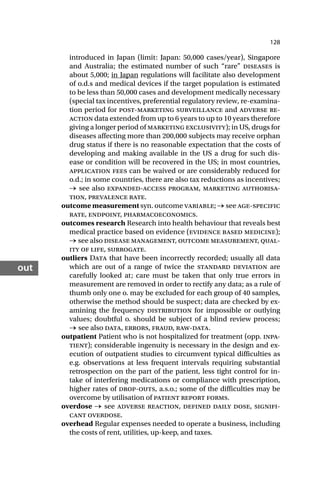 128
out
introduced in Japan (limit: Japan: 50,000 cases/year), Singapore
and Australia; the estimated number of such “rare” diseases is
about 5,000; in Japan regulations will facilitate also development
of o.d.s and medical devices if the target population is estimated
to be less than 50,000 cases and development medically necessary
(special tax incentives, preferential regulatory review, re-examina-
tion period for post-marketing surveillance and adverse re-
action data extended from up to 6 years to up to 10 years therefore
giving a longer period of marketing exclusivity); in US, drugs for
diseases affecting more than 200,000 subjects may receive orphan
drug status if there is no reasonable expectation that the costs of
developing and making available in the US a drug for such dis-
ease or condition will be recovered in the US; in most countries,
application fees can be waived or are considerably reduced for
o.d.; in some countries, there are also tax reductions as incentives;
→ see also expanded-access program, marketing authorisa-
tion, prevalence rate.
outcome measurement syn. outcome variable; → see age-specific
rate, endpoint, pharmacoeconomics.
outcomes research Research into health behaviour that reveals best
medical practice based on evidence (evidence based medicine);
→ see also disease management, outcome measurement, qual-
ity of life, surrogate.
outliers Data that have been incorrectly recorded; usually all data
which are out of a range of twice the standard deviation are
carefully looked at; care must be taken that only true errors in
measurement are removed in order to rectify any data; as a rule of
thumb only one o. may be excluded for each group of 40 samples,
otherwise the method should be suspect; data are checked by ex-
amining the frequency distribution for impossible or outlying
values; doubtful o. should be subject of a blind review process;
→ see also data, errors, fraud, raw-data.
outpatient Patient who is not hospitalized for treatment (opp. inpa-
tient); considerable ingenuity is necessary in the design and ex-
ecution of outpatient studies to circumvent typical difficulties as
e.g. observations at less frequent intervals requiring substantial
retrospection on the part of the patient, less tight control for in-
take of interfering medications or compliance with prescription,
higher rates of drop-outs, a.s.o.; some of the difficulties may be
overcome by utilisation of patient report forms.
overdose → see adverse reaction, defined daily dose, signifi-
cant overdose.
overhead Regular expenses needed to operate a business, including
the costs of rent, utilities, up-keep, and taxes.
 