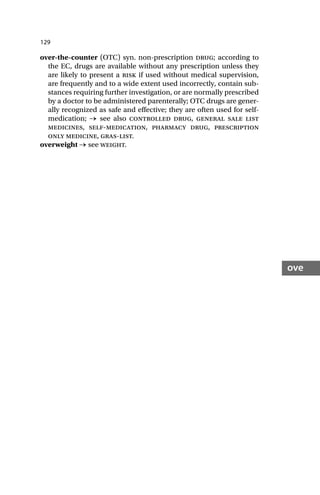 129
ove
over-the-counter (OTC) syn. non-prescription drug; according to
the EC, drugs are available without any prescription unless they
are likely to present a risk if used without medical supervision,
are frequently and to a wide extent used incorrectly, contain sub-
stances requiring further investigation, or are normally prescribed
by a doctor to be administered parenterally; OTC drugs are gener-
ally recognized as safe and effective; they are often used for self-
medication; → see also controlled drug, general sale list
medicines, self-medication, pharmacy drug, prescription
only medicine, gras-list.
overweight → see weight.
 