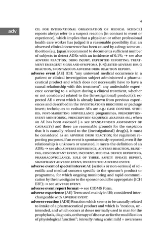 4
adv cil for international organisation of medical science)
reports always refer to a suspect reaction (in contrast to event or
experience), which implies that a physician or other professional
health care worker has judged it a reasonable possibility that an
observed clinical occurrence has been caused by a drug; some au-
thorities (e.g. Japan) recommend to document a sufficient number
of subjects to detect ADRs with an incidence of 0.1%; → see also
adverse reaction, drug injury, expedited reporting, treat-
ment emergent signs and symptoms, (un)listed adverse drug
reaction, spontaneous adverse drug reaction report.
adverse event (AE) ICH: “any untoward medical occurrence in a
patient or clinical investigation subject administered a pharma-
ceutical product and which does not necessarily have to have a
causal relationship with this treatment”; any undesirable experi-
ence occurring to a subject during a clinical treatment, whether
or not considered related to the (investigational) product(s); ex-
pected AE = event which is already known from previous experi-
ences and described in the investigator’s brochure or package
insert; techniques to evaluate AEs are e.g.: case control stud-
ies, post-marketing surveillance programmes, prescription-
event monitoring, prescription-sequence analyses etc.; when
an AE has been assessed (→ see standardised assessment of
causality) and there are reasonable grounds for the suspicion
that it is causally related to the (investigational) drug(s), it must
be considered as an adverse drug reaction; for regulatory re-
porting purposes, if an event is spontaneously reported, even if the
relationship is unknown or unstated, it meets the definition of an
ADR; → see also adverse experience, adverse reaction, blind-
ing, concomitant event, incident, medical device reporting,
pharmacovigilance, rule of three, safety update report,
significant adverse event, unexpected adverse event.
adverse event of special interest AE (serious or non-serious) of sci-
entific and medical concern specific to the sponsor’s product or
programme, for which ongoing monitoring and rapid communi-
cation by the investigator to the sponsor could be appropriate (ICH
E2F); → see adverse event.
adverse event report format → see CIOMS Form.
adverse experience (AE) Term used mainly in US; considered inter-
changeable with adverse event.
adverse reaction (ADR) Reaction which seems to be causally related
to intake of a pharmaceutical product and which is “noxious, un-
intended, and which occurs at doses normally used in man for the
prophylaxis,diagnosis,ortherapyofdisease,orforthemodification
of physiological function”; intensity rating scale: mild = awareness
 
