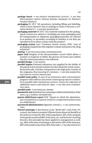 130
pac
package insert → see patient information leaflet; → see also
Development Safety Update Report, Summary of Product
Characterisitcs.
packaging EC (IV): “all operations, including filling and labelling,
which a bulk product has to undergo in order to become a fin-
ished product”; → see also quarantine.
packaging material EC (IV): “any material employed in the packag-
ing of a medicinal product, excluding any outer packaging used
for transportation or shipment; packaging materials are referred
to as primary or secondary according to whether or not they are
intended to be in direct contact with the product”
.
packaging system syyn. Container closure system, (US): “sum of
packaging components that together contain and protect the drug
substance”
.
pairing → see matched pairs, randomisation.
paper trail Integrity of the documentation record which allows a
monitor or inspector to follow the process of events and confirm
that the correct procedures were followed.
parallel design → see design.
parallel import Patented substances are supplied by the holder of
the patent to low priced countries for their domestic needs, manu-
factured locally, and then reimported to the high price country of
the originator, thus lowering it’s revenues; → see also marketing
exclusivity, patent protection.
parallel track policy As part of an expedited drug development
program trials without concurrent control group may be conduct-
ed in parallel with controlled clinical trials for collection of
additional safety and toxicity data; → see also non-compara-
tive trial.
parallel trade → see parallel import.
parametric test Statistical test assuming a defined distribution of the
data, e.g. a normal distribution.
parent-child/foetus report ICH: “Report in which the administra-
tion of medicines to a parent results in a suspected reaction/event
in a child/foetus”
.
parenteral administration Opposite: enteral a.; → see administra-
tion.
Pareto’s principle is also known as the “80:20 rule”; end of the 19th
century, the Italian economist Vilfredo Pareto observed that 80% of
the land was owned by 20% of the population; 20% of the peapods
in his garden produced 80% of the peas, etc. and led to far-reaching
theories; this principle has been applied to management as well,
e.g., 80% of the time of meetings is devoted to 20% of the business,
80% of the profit comes from 20% of the sales; → see also muench’s
 
