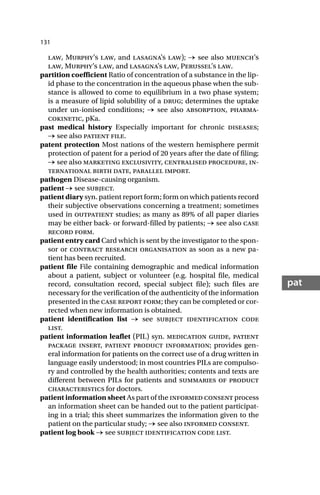 131
pat
law, Murphy’s law, and lasagna’s law); → see also muench’s
law, Murphy’s law, and lasagna’s law, Perussel’s law.
partition coefficient Ratio of concentration of a substance in the lip-
id phase to the concentration in the aqueous phase when the sub-
stance is allowed to come to equilibrium in a two phase system;
is a measure of lipid solubility of a drug; determines the uptake
under un-ionised conditions; → see also absorption, pharma-
cokinetic, pKa.
past medical history Especially important for chronic diseases;
→ see also patient file.
patent protection Most nations of the western hemisphere permit
protection of patent for a period of 20 years after the date of filing;
→ see also marketing exclusivity, centralised procedure, in-
ternational birth date, parallel import.
pathogen Disease-causing organism.
patient → see subject.
patient diary syn. patient report form; form on which patients record
their subjective observations concerning a treatment; sometimes
used in outpatient studies; as many as 89% of all paper diaries
may be either back- or forward-filled by patients; → see also case
record form.
patient entry card Card which is sent by the investigator to the spon-
sor or contract research organisation as soon as a new pa-
tient has been recruited.
patient file File containing demographic and medical information
about a patient, subject or volunteer (e.g. hospital file, medical
record, consultation record, special subject file); such files are
necessary for the verification of the authenticity of the information
presented in the case report form; they can be completed or cor-
rected when new information is obtained.
patient identification list → see subject identification code
list.
patient information leaflet (PIL) syn. medication guide, patient
package insert, patient product information; provides gen-
eral information for patients on the correct use of a drug written in
language easily understood; in most countries PILs are compulso-
ry and controlled by the health authorities; contents and texts are
different between PILs for patients and summaries of product
characteristics for doctors.
patient information sheet As part of the informed consent process
an information sheet can be handed out to the patient participat-
ing in a trial; this sheet summarizes the information given to the
patient on the particular study; → see also informed consent.
patient log book → see subject identification code list.
 