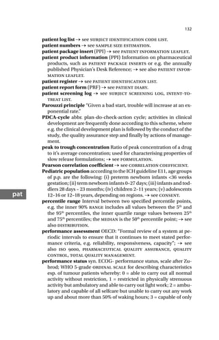 132
pat
patient log list → see subject identification code list.
patient numbers → see sample size estimation.
patient package insert (PPI) → see patient information leaflet.
patient product information (PPI) Information on pharmaceutical
products, such as patient package inserts or e.g. the annually
published Physician’s Desk Reference; → see also patient infor-
mation leaflet.
patient register → see patient identification list.
patient report form (PRF) → see patient diary.
patient screening log → see subject screening log, intent-to-
treat list.
Parouzzi principle “Given a bad start, trouble will increase at an ex-
ponential rate.”
PDCA-cycle abbr. plan-do-check-action cycle; activities in clinical
development are frequently done according to this scheme, where
e.g. the clinical development plan is followed by the conduct of the
study, the quality assurance step and finally by actions of manage-
ment.
peak to trough concentration Ratio of peak concentration of a drug
to it’s average concentration; used for characterising properties of
slow release formulations; → see formulation.
Pearson correlation coefficient → see correlation coefficient.
Pediatric population according to the ICH guideline E11, age groups
of p.p. are the following: (i) preterm newborn infants <36 weeks
gestation; (ii) term newborn infants 0–27 days; (iii) infants and tod-
dlers 28 days – 23 months; (iv) children 2–11 years; (v) adolescents
12–16 or 12–18 years, depending on regions. → see consent.
percentile range Interval between two specified percentile points,
e.g. the inner 90% range includes all values between the 5th
and
the 95th
percentiles, the inner quartile range values between 25th
and 75th
percentiles; the median is the 50th
percentile point; → see
also distribution.
performance assessment OECD: “Formal review of a system at pe-
riodic intervals to ensure that it continues to meet stated perfor-
mance criteria, e.g. reliability, responsiveness, capacity”; → see
also iso , pharmaceutical quality assurance, quality
control, total quality management.
performance status syn. ECOG- performance status, scale after Zu-
brod; WHO 5-grade ordinal scale for describing characteristics
esp. of tumour patients whereby: 0 = able to carry out all normal
activity without restriction, 1 = restricted in physically strenuous
activity but ambulatory and able to carry out light work; 2 = ambu-
latory and capable of all selfcare but unable to carry out any work
up and about more than 50% of waking hours; 3 = capable of only
 
