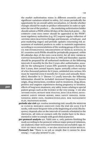134
per
the market authorisation status in different countries and any
significant variations related to safety, (iv) create periodically the
opportunity for an overall safety reevaluation, (v) decide whether
changes should be made to product information in order to opti-
mise the use of the product; … the marketing authorisation holder
should submit a PSUR within 60 days of the data lock point; … the
company core data sheet should be appended to the PSUR”;
most regulatory authorities (e.g. EC) request regular collection of
adverse drug reactions (foreign and domestic, at both pre- and
post-marketing stages) and periodic updates concerning risk as-
sessment of marketed products in order to maintain registration;
according to recommendations of the working group of the coun-
cil for international organisations of medical sciences, in
EC countries such PSURs should be periodically prepared, within
60 calendar days of the data lock-point, for all new chemical
entities licensed for the first time in 1992 and thereafter; reports
should be prepared for all authorised medicines at the following
intervals: 6-monthly for the first 2 years after authorisation, annu-
ally for the subsequent 3 years (US: quarterly reports during the
first 3 years, then annual reports; Japan: annually cohort surveys
of a few thousand patients for 6 years, unlabeled non-serious AEs
must be reported every 6 months for 3 years and annually there-
after), thereafter in 3- (former 5-) yearly intervals; the following
information should be included: increased frequency of known
origin, drug interactions, overdose and its treatment, drug abuse,
positive and negative experiences during pregnancy or lactation,
effects of long term treatment, any safety issues relating to special
patient groups such as the elderly or the very young; → see also
adverse event, benefit-risk analysis, date lock-point, devel-
opment safety update report, drug safety updates, inter-
national birth date, pharmacovigilance, risk management
plan, transition matrix.
periodic site visit syn. routine monitoring visit; usually the monitor
or clinical research associate visits the trial site every 4 to 8
weeks, with more frequent visits at the beginning of a trial; this fre-
quency depends also on the intervals of controls scheduled in the
protocol; all visits or contacts with the trialist have to be docu-
mented in order to comply with good clinical practice.
per-protocol analysis syn. Valid case a.; only patients finishing the
study according to the protocol, without major protocol violations,
are analysed, drop-outs and withdrawals are excluded; opp. in-
tent-to-treat analysis; → see also analysis of study results.
Perussel’s law “There is no job so simple that it cannot be done
wrong”; → see also murphy’s law.
 