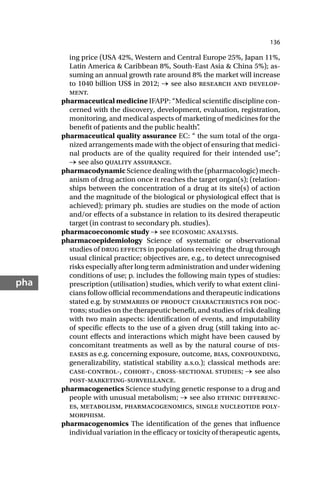 136
pha
ing price (USA 42%, Western and Central Europe 25%, Japan 11%,
Latin America & Caribbean 8%, South-East Asia & China 5%); as-
suming an annual growth rate around 8% the market will increase
to 1040 billion US$ in 2012; → see also research and develop-
ment.
pharmaceutical medicine IFAPP: “Medical scientific discipline con-
cerned with the discovery, development, evaluation, registration,
monitoring, and medical aspects of marketing of medicines for the
benefit of patients and the public health”
.
pharmaceutical quality assurance EC: “ the sum total of the orga-
nized arrangements made with the object of ensuring that medici-
nal products are of the quality required for their intended use”;
→ see also quality assurance.
pharmacodynamic Science dealing with the (pharmacologic) mech-
anism of drug action once it reaches the target organ(s); (relation-
ships between the concentration of a drug at its site(s) of action
and the magnitude of the biological or physiological effect that is
achieved); primary ph. studies are studies on the mode of action
and/or effects of a substance in relation to its desired therapeutic
target (in contrast to secondary ph. studies).
pharmacoeconomic study → see economic analysis.
pharmacoepidemiology Science of systematic or observational
studies of drug effects in populations receiving the drug through
usual clinical practice; objectives are, e.g., to detect unrecognised
risks especially after long term administration and under widening
conditions of use; p. includes the following main types of studies:
prescription (utilisation) studies, which verify to what extent clini-
cians follow official recommendations and therapeutic indications
stated e.g. by summaries of product characteristics for doc-
tors; studies on the therapeutic benefit, and studies of risk dealing
with two main aspects: identification of events, and imputability
of specific effects to the use of a given drug (still taking into ac-
count effects and interactions which might have been caused by
concomitant treatments as well as by the natural course of dis-
eases as e.g. concerning exposure, outcome, bias, confounding,
generalizability, statistical stability a.s.o.); classical methods are:
case-control-, cohort-, cross-sectional studies; → see also
post-marketing-surveillance.
pharmacogenetics Science studying genetic response to a drug and
people with unusual metabolism; → see also ethnic differenc-
es, metabolism, pharmacogenomics, single nucleotide poly-
morphism.
pharmacogenomics The identification of the genes that influence
individual variation in the efficacy or toxicity of therapeutic agents,
 