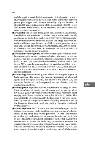 137
pha
and the application of this information in clinical practice; science
studying genetic basis for diseases such as the correlation between
genes, phenotypes and diseases; currently only the function of
about 2,000 genes is known out of the potential of 100,000; → see
also ethnic differences, gene therapy, genomics, metabo-
lism, pharmacogenetics.
pharmacokinetic Science dealing with the absorption, distribution,
metabolism, and excretion (adme) of drugs in the body, usually
conducted as single dose studies or steady state study; popula-
tion pharmacokinetics takes into account that drugs behave differ-
ently in different populations, e.g children or old persons; → see
also area under the curve, bioavailability, clearance, first-
pass effect, half life, kinetic, partition coefficient, protein
binding, volume of distribution.
pharmacokinetically guided dose escalations (PGDE) Dose esca-
lation strategy in phase I oncological trials; it is based on the hy-
pothesis that the area under the plasma concentration-time curve
(AUC) at the LD-10 in mice and at the MTD in man are similar (pa-
tient’s AUCs must be measured and be available rapidly); → see
also continuous reassessment method (CRM), dose escala-
tion, fibonacci search scheme, maximum tolerated systemic
exposure (mtse).
pharmacology Science dealing with effects of a drug on organs or
body systems; this covers the mutual interaction of chemical
agents and biological systems, the nature of the action (i.e., the
nature of the altered bodily response), the site of action, and the
mechanism involved.
pharmacopoeia Regularly updated information on drugs in book
form (standards of quality specifications such as purity, iden-
tity a.s.o.); quality of commercialized medicinal products must
comply with these standards; examples: British P., British Ho-
moeopathic P., US P., European P; the European P. has been elabo-
rated by over 20 European countries including Member States of
the European Community and has binding character, reinforced
by EC directives.
pharmacovigilance Def.: “science and activities relating to the de-
tection, assessment, understanding, and prevention of adverse
effects or any other drug related problems” (WHO); “the process
of monitoring, evaluating and improving the safety of medicines
in use” (EMEA); confounded sometimes with post-marketing
surveillance; system for collecting spontaneous reports on
adverse reactions, assessing causality and risks; major meth-
ods are: spontaneous, voluntary reporting schemes (e.g. yellow
card system), intensive hospital monitoring, use of official statis-
 