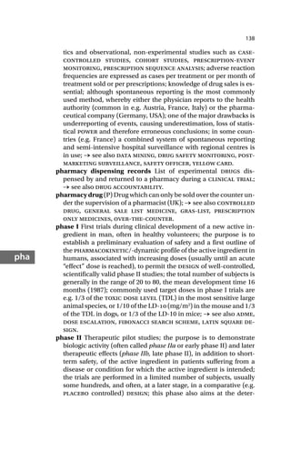 138
pha
tics and observational, non-experimental studies such as case-
controlled studies, cohort studies, prescription-event
monitoring, prescription sequence analysis; adverse reaction
frequencies are expressed as cases per treatment or per month of
treatment sold or per prescriptions; knowledge of drug sales is es-
sential; although spontaneous reporting is the most commonly
used method, whereby either the physician reports to the health
authority (common in e.g. Austria, France, Italy) or the pharma-
ceutical company (Germany, USA); one of the major drawbacks is
underreporting of events, causing underestimation, loss of statis-
tical power and therefore erroneous conclusions; in some coun-
tries (e.g. France) a combined system of spontaneous reporting
and semi-intensive hospital surveillance with regional centres is
in use; → see also data mining, drug safety monitoring, post-
marketing surveillance, safety officer, yellow card.
pharmacy dispensing records List of experimental drugs dis-
pensed by and returned to a pharmacy during a clinical trial;
→ see also drug accountability.
pharmacy drug (P) Drug which can only be sold over the counter un-
der the supervision of a pharmacist (UK); → see also controlled
drug, general sale list medicine, gras-list, prescription
only medicines, over-the-counter.
phase I First trials during clinical development of a new active in-
gredient in man, often in healthy volunteers; the purpose is to
establish a preliminary evaluation of safety and a first outline of
the pharmacokinetic/-dynamic profile of the active ingredient in
humans, associated with increasing doses (usually until an acute
“effect” dose is reached), to permit the design of well-controlled,
scientifically valid phase II studies; the total number of subjects is
generally in the range of 20 to 80, the mean development time 16
months (1987); commonly used target doses in phase I trials are
e.g. 1/3 of the toxic dose level (TDL) in the most sensitive large
animal species, or 1/10 of the LD- (mg/m2
) in the mouse and 1/3
of the TDL in dogs, or 1/3 of the LD-10 in mice; → see also adme,
dose escalation, fibonacci search scheme, latin square de-
sign.
phase II Therapeutic pilot studies; the purpose is to demonstrate
biologic activity (often called phase IIa or early phase II) and later
therapeutic effects (phase IIb, late phase II), in addition to short-
term safety, of the active ingredient in patients suffering from a
disease or condition for which the active ingredient is intended;
the trials are performed in a limited number of subjects, usually
some hundreds, and often, at a later stage, in a comparative (e.g.
placebo controlled) design; this phase also aims at the deter-
 