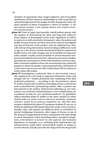 139
pha
mination of appropriate dose ranges/regimens and (if possible)
clarification of dose/response relationships in order to provide an
optimal background for the design of wider therapeutic trials; the
mean duration of phase II programs is about 24 months; → see
also gehan’s design, latin square design, one sample multi-
ple testing design.
phase III Trials in larger (and possibly varied) patient groups with
the purpose of determining the short and long-term safety/ef-
ficacy balance of formulations of the active ingredient, as well as
to assess its overall and relative therapeutic value; the pattern and
profile of more frequent adverse reactions must be investigated
and special features of the product must be explored (e.g. clini-
cally relevant drug interactions, factors leading to differences such
as age etc.); the design of trials should preferably be randomized
double-blind, but other designs may be acceptable for long-term
safety studies; usually several hundred to several thousand sub-
jects are included in multicentric, often multinational studies;
generally the circumstances of the trials should be as close as pos-
sible to normal conditions of use; the mean duration for a phase III
program is about 36 months; trials performed after submission of
a new drug application are often called phase IIIb in contrast to
earlier phase IIIa studies.
phase IV Investigations conducted, often as multicentre trials,
after approval of a new drug in approved indications, forms and
dosages; def. EC: “studies performed after marketing of the final
medicinal product(s), … according to the circumstances, phase
IV studies require trial conditions (including at least a protocol)
such as described for premarketing studies. After a product has
been placed on the market, clinical trials exploring e.g. new indi-
cations, new methods of administration or new combinations, are
considered as trials for new medicinal products”; EC guidelines
subject therefore phase IV studies to the same controls as earlier
clinical trials e.g. good clinical practice standards, informed
consent, review by an ethical committee etc. (the FDA does
not give a definition for phase IV); purposes of phase IV are e.g.: to
delineate additional information about the drug’s effectiveness,
benefits, risks, and optimal use (different doses or schedules) in
special (sub)groups of patients, other stages of disease or use of
the drug over longer periods of time, comparison with other drugs
to assess therapeutic values (including safety, synergism/antago-
nism, cost/benefit or quality of life aspects), new treatment
hypotheses or strategies a.s.o. including both experimental and
observational (open label, uncontrolled) studies or simply to
see how doctors actually prescribe the drug or how the drug works
 