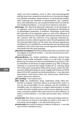 140
phe
under non-trial conditions; term is often used interchangeable
with the term post-marketing surveillance, but also for simple,
non-blinded anecdotal, observational or promotional studies;
trials exploring new methods of administration, new combina-
tions, new indications etc. are considered within the EC as trials for
new medicinal products; → see also post-approval research.
phenotype The observed (physical) expression of the genotype of
an organism, such as its morphology, development, biochemical
or physiological properties, or behavior. Phenotypes result from
the expression of an organism’s genes as well as the influence of
environmental factors and possible interactions between the two;
this contrasts with the genotype of an organism (inherited in-
structions it carries within its genetic code). Not all organisms with
the same genotype look or act the same way, because appearance
and behavior are modified by environmental and developmental
conditions. Also in the same way, not all organisms that look alike
necessarily have the same genotype.
physician investigator Physician taking a dual role as researcher and
investigator in academic studies; → see also investigator, spon-
sor investigator.
phytomedicines syn. herbal medicines; medicines derived from
plants; some health authorities review p. on the basis of single
plants (e.g. Germany) as well as of combinations (e.g. France), oth-
er authorities on the basis of single products (e.g. UK); in Europe,
Germany is at present the largest market for p. covering about
70% of the total consumption followed by France; within the EEC
around 1,400 herbal drugs are used, roughly half of them are POM;
about 25% of OTC products are herbal medicines; → see also food
supplement, functional food, self-medication, traditional
herbal medicinal product.
pill-counting → see compliance.
pilot study syn. preliminary study, exploratory study; often per-
formed to estimate treatment effects or recruitment rates, to
test out the practicability of new methods and the feasibility or
suitability resp. of a protocol to a larger clinical project, in order
to select the most suitable design and to ensure adequate recruit-
ment; sometimes studies with a poor design are also called p.s. in
order to avoid criticism; → see also explanatory trial, pivotal
study.
pivotal data Data from clinical trial reports providing substan-
tive evidence of efficacy and safety on which a new drug ap-
plication can be judged; → see also supportive data.
pivotal study Key study for primary evidence of efficacy; → see also
pilot study, supportive data.
 