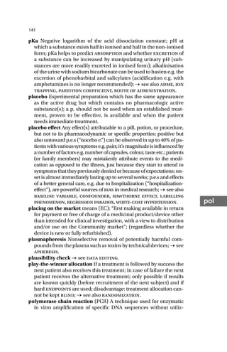 141
pol
pKa Negative logarithm of the acid dissociation constant; pH at
which a substance exists half in ionised and half in the non-ionised
form; pKa helps to predict absorption and whether excretion of
a substance can be increased by manipulating urinary pH (sub-
stances are more readily excreted in ionised form); alkalinisation
of the urine with sodium bicarbonate can be used to hasten e.g. the
excretion of phenobarbital and salicylates (acidification e.g. with
amphetamines is no longer recommended); → see also adme, ion
trapping, partition coefficient, route of administration.
placebo Experimental preparation which has the same appearance
as the active drug but which contains no pharmacologic active
substance(s); a p. should not be used when an established treat-
ment, proven to be effective, is available and when the patient
needs immediate treatment.
placebo effect Any effect(s) attributable to a pill, potion, or procedure,
but not to its pharmacodynamic or specific properties; positive but
also untoward p.e.s (“nocebo e.”) can be observed in up to 40% of pa-
tientswithvarioussymptomse.g.pain;it’smagnitudeisinfluencedby
anumberoffactorse.g.numberofcapsules,colour,tasteetc.;patients
(or family members) may mistakenly attribute events to the medi-
cation as opposed to the illness, just because they start to attend to
symptomsthattheypreviouslydeniedorbecauseofexpectations;on-
set is almost immediately lasting up to several weeks; p.e.s and effects
of a better general care, e.g. due to hospitalization (“hospitalization-
effect”), are powerful sources of bias in medical research; → see also
baseline variable, confounder, hawthorne effect, labelling
phenomenon, regression paradox, white-coat hypertension.
placing on the market means (EC): “first making available in return
for payment or free of charge of a medicinal product/device other
than intended for clinical investigation, with a view to distribution
and/or use on the Community market”; (regardless whether the
device is new or fully refurbished).
plasmapheresis Nonselective removal of potentially harmful com-
pounds from the plasma such as toxins by technical devices; → see
apheresis.
plausibility check → see data editing.
play-the-winner allocation If a treatment is followed by success the
next patient also receives this treatment; in case of failure the next
patient receives the alternative treatment; only possible if results
are known quickly (before recruitment of the next subject) and if
hard endpoints are used; disadvantage: treatment allocation can-
not be kept blind; → see also randomization.
polymerase chain reaction (PCR) A technique used for enzymatic
in vitro amplification of specific DNA sequences without utiliz-
 