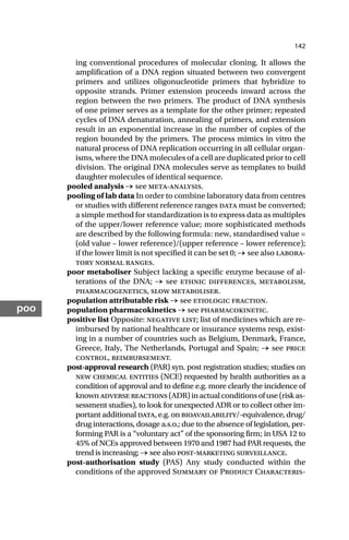 142
poo
ing conventional procedures of molecular cloning. It allows the
amplification of a DNA region situated between two convergent
primers and utilizes oligonucleotide primers that hybridize to
opposite strands. Primer extension proceeds inward across the
region between the two primers. The product of DNA synthesis
of one primer serves as a template for the other primer; repeated
cycles of DNA denaturation, annealing of primers, and extension
result in an exponential increase in the number of copies of the
region bounded by the primers. The process mimics in vitro the
natural process of DNA replication occurring in all cellular organ-
isms, where the DNA molecules of a cell are duplicated prior to cell
division. The original DNA molecules serve as templates to build
daughter molecules of identical sequence.
pooled analysis → see meta-analysis.
pooling of lab data In order to combine laboratory data from centres
or studies with different reference ranges data must be converted;
a simple method for standardization is to express data as multiples
of the upper/lower reference value; more sophisticated methods
are described by the following formula: new, standardised value =
(old value – lower reference)/(upper reference – lower reference);
if the lower limit is not specified it can be set 0; → see also labora-
tory normal ranges.
poor metaboliser Subject lacking a specific enzyme because of al-
terations of the DNA; → see ethnic differences, metabolism,
pharmacogenetics, slow metaboliser.
population attributable risk → see etiologic fraction.
population pharmacokinetics → see pharmacokinetic.
positive list Opposite: negative list; list of medicines which are re-
imbursed by national healthcare or insurance systems resp, exist-
ing in a number of countries such as Belgium, Denmark, France,
Greece, Italy, The Netherlands, Portugal and Spain; → see price
control, reimbursement.
post-approval research (PAR) syn. post registration studies; studies on
new chemical entities (NCE) requested by health authorities as a
condition of approval and to define e.g. more clearly the incidence of
knownadversereactions(ADR)inactualconditionsofuse(riskas-
sessment studies), to look for unexpected ADR or to collect other im-
portant additional data, e.g. on bioavailability/-equivalence, drug/
drug interactions, dosage a.s.o.; due to the absence of legislation, per-
forming PAR is a “voluntary act” of the sponsoring firm; in USA 12 to
45% of NCEs approved between 1970 and 1987 had PAR requests, the
trend is increasing; → see also post-marketing surveillance.
post-authorisation study (PAS) Any study conducted within the
conditions of the approved Summary of Product Characteris-
 