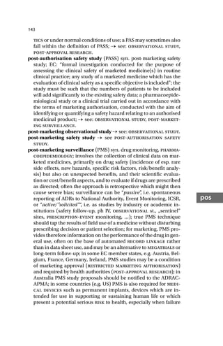 143
pos
tics or under normal conditions of use; a PAS may sometimes also
fall within the definition of PASS; → see: observational study,
post-approval research.
post-authorisation safety study (PASS) syn. post-marketing safety
study; EC: “formal investigation conducted for the purpose of
assessing the clinical safety of marketed medicine(s) in routine
clinical practice; any study of a marketed medicine which has the
evaluation of clinical safety as a specific objective is included”; the
study must be such that the numbers of patients to be included
will add significantly to the existing safety data; a pharmacoepide-
miological study or a clinical trial carried out in accordance with
the terms of marketing authorisation, conducted with the aim of
identifying or quantifying a safety hazard relating to an authorised
medicinal product; → see: observational study, post-market-
ing surveillance.
post-marketing observational study → see: observational study.
post-marketing safety study → see post-authorisation safety
study.
post-marketing surveillance (PMS) syn. drug monitoring, pharma-
coepidemiology; involves the collection of clinical data on mar-
keted medicines, primarily on drug safety (incidence of esp. rare
side effects, new hazards, specific risk factors, risk/benefit analy-
sis) but also on unexpected benefits, and their scientific evalua-
tion or cost/benefit aspects, and to evaluate if drugs are prescribed
as directed; often the approach is retrospective which might then
cause severe bias; surveillance can be “passive”
, i.e. spontaneous
reporting of ADRs to National Authority, Event Monitoring, ICSR,
or “active/”solicited”“
, i.e. as studies by industry or academic in-
stitutions (safety follow-up, ph IV, observational st., „sentinel”
sites, prescription-event monitoring, …); true PMS technique
should tap the results of field use of a medicine without disturbing
prescribing decision or patient selection; for marketing, PMS pro-
vides therefore information on the performance of the drug in gen-
eral use, often on the base of automated record linkage rather
than in data sheet use, and may be an alternative to megatrials or
long-term follow-up; in some EC member states, e.g. Austria, Bel-
gium, France, Germany, Ireland, PMS studies may be a condition
of marketing approval (restricted marketing authorisation)
and required by health authorities (post-approval research); in
Australia PMS study proposals should be notified to the ADRAC-
APMA; in some countries (e.g. US) PMS is also required for medi-
cal devices such as permanent implants, devices which are in-
tended for use in supporting or sustaining human life or which
present a potential serious risk to health, especially when failure
 