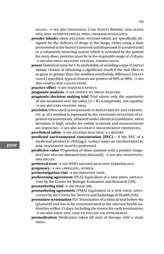 144
pow
occurs; → see also Individual Case Safety Report, non-alpha
site, non-interventional trial, pharmacovigilance.
powder inhaler drug delivery systems which are specifically de-
signed for the delivery of drugs to the lungs, either using a dose
premetered at the factory (metered and dispensed in a sealed unit)
or a volumetric metering system which is activated by the patient
for every dose; particles must be in the respirable range of <5.8 µm;
→ see also drug delivery systems, formulation.
power Statistical term for 1-b; probability of avoiding a type II (beta)
error; chance of obtaining a significant result if the real effect is
as great or greater than the smallest worthwhile difference (delta
value) specified; typical choices are powers of 90% or 80%; → see
also sample size calculation.
practice effect → see sequence effect.
pragmatic analysis → see intent-to-treat analysis.
pragmatic/decision-making trial Trial where only the superiority
of one treatment over the other (A > B) is important, not equality;
→ see also explanatory trial.
precision Often used synonymously to repeatability and variabil-
ity; p. of a method is expressed by the standard deviation of re-
peated measurements, obtained under identical conditions; when
deviation is high, results are widely scattered and measurements
are imprecise; → see also accuracy, measurement properties.
preclinical safety → see adverse reaction, s- report.
predicted environmental concentration (PEC) – if the PEC of a
medicinal product is ≥0.01µg/L surface water an environmental
risk assessment must be performed.
predictive value Proportion of those patients with a positive (nega-
tive) test who are diseased (not diseased), → see also sensitivity,
specificity.
preferred term → see WHO adverse reaction terminology.
pregnancy → see labelling, women.
preinvestigation visit → see prestudy visit.
prelicensing agreement (PLA) Equivalent of a new drug applica-
tion by the Center for Biologic Evaluation and Research (US).
premarketing trial → see phase iiib.
premarketing agreement (PMA) Equivalent of a new drug appli-
cation by the Center for Devices and Radiological Health (US).
premature termination EU: Termination of a clinical trial before the
(planned) end has to be communicated to the relevant health au-
thorities within 15 days, including the reason for early termination;
→ see also drop-out, loss to follow-up, withdrawal.
premedication Medication taken till start of therapy with a study
drug.
 