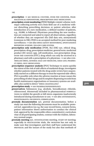 145
pre
prescription → see medical culture, over-the counter, phar-
maceutical expenditure, prescription only medication.
prescription-event monitoring (PEM) Multiple cohort scheme; tech-
nique collecting actively data from field use of a medicine with-
out disturbing prescribing decisions or patient selection; after
introduction of a new medication, a defined number of patients,
e.g., 10,000, is followed. Physicians prescribing the new medica-
tion are contacted and asked to report all observations, regardless
of whether they are suspected AEs (full data sets, anonymised)
(common in UK); PEM is an accepted method for post-marketing
surveillance; → see also drug safety monitoring, spontaneous
reporting scheme, yellow card system.
prescription only medication (POM, Rx) (UK) syn. ethical drug,
prescription-drug, prescription medicine, general term: medicinal
product (EC-term); opp. self-medication, non-prescription drug,
over-the-counter (OTC); drug which can only be received in a
pharmacy and with a prescription of a physician; → see also con-
trolled drug, general sale list medicine, gras-list, pharma-
cy drug, self-medication.
prescription-sequence analysis (PSA) Technique to assess quickly
the extent of the risk of side effects of marketed drugs; investigates
whether patients treated with the drug under review have sequen-
tially started on a different therapy to treat the reported side-effect;
PSA is possible only when the adverse reaction at issue causes the
prescribing of other drugs and if complete dispensing records from
health maintenance organisations or insurance systems are avail-
able; also useful to detect “drug channelling”
.
prescription study → see pharmacoepidemiology.
preservatives Substances (e.g. alcohols, benzalkonium chloride,
chlorocresol, thiomersal) included in pharmaceutical formula-
tions to inhibit the growth or kill micro-organisms inadvertently
introduced during manufacture or use; → see also antioxidants,
disintegrants, excipients, formulation.
prestudy documentation syn. pretrial documentation; before a
study can start the following documents must be available: proto-
col incl. appendices (as e.g. the case record forms, consent forms,
patient information sheet) authorisation to conduct the clinical
trial, approval by the responsible ethics committee(s), curriculum
vitae of all participating trialists, contract with the trialists, labora-
tory normal ranges.
prestudy meeting syn. investigators meeting, start-up meeting;
especially in multicentre trials, the monitor has not only to
make sure that investigators and their staff have understood the
protocol and the isssues of the study but also that methods of
 