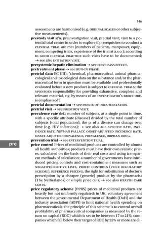 146
pre
assessments are harmonised (e.g. ordinal scales or other subjec-
tive measurements).
prestudy visit syn. preinvestigation visit, pretrial visit; visit to a po-
tential trial centre in order to explore if prerequisites to conduct a
clinical trial are met (numbers of patients, manpower, equip-
ment, competing trials, experience of the trialist a.s.o.); according
to good clinical practice such visits have to be documented;
→ see also initiation visit.
presystemic hepatic elimination → see first-pass effect.
pretreatment phase → see run-in phase.
pretrial data EC (III): “chemical, pharmaceutical, animal pharma-
cological and toxicological data on the substance and/or the phar-
maceutical form in question must be available and professionally
evaluated before a new product is subject to clinical trials; the
sponsor’s responsibility for providing exhaustive, complete and
relevant material, e.g. by means of an investigator’s brochure,
is emphasized”
.
pretrial documentation → see prestudy documentation.
pretrial visit → see prestudy visit.
prevalence rate def.: number of subjects, at a single point in time,
with a specific attribute (disease) divided by the total number of
subjects (total population); the p. of a disease can change over
time (e.g. HIV infections); → see also age-specific rate, inci-
dence rate, Neyman fallacy, onset-adjusted incidence rate,
onset-adjusted prevalence, prevalence, orphan drug.
prevention trial → see intervention trial.
price control Prices of medicinal products are controlled by almost
all health authorities; products must have their own realistic pric-
es, calculated on the basis of their real costs and using transpar-
ent methods of calculation; a number of governments have intro-
duced pricing controls and cost-containment measures such as
negative/positive lists, profit controls (price regulatory
scheme), reference pricing, the right for substitution of doctor’s
prescription by a cheaper (generic) product by the pharmacist
(The Netherlands) or simply price cuts; → see also health care
costs.
price regulatory scheme (PPRS) prices of medicinal products are
heavily but not uniformly regulated; in UK, voluntary agreement
between the governmental Department of Health (DoH) and the
industry association (ABPI) to limit national health spending on
pharmaceuticals; the principle of this scheme is to control overall
profitability of pharmaceutical companies as measured by the re-
turn on capital (ROC) which is set to be between 17 to 21%; com-
panies which fall below their target of ROC by 25% or more are eli-
 