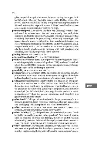 147
pro
gible to apply for a price increase, those exceeding the upper limit
by 25% must either pay back the excess to the DoH or reduce the
prices; the PPRS caps also selling and promotion expenditures to
9% and information expenditures to 1.6% of overall sales; → see
also health care costs, reference pricing.
primary endpoint Also called key data, key (efficacy) criteria; vari-
able used for sample size calculation; usually hard endpoints,
objective endpoints; outcome variables which are considered as
especially important for postulating a clinically meaningful dif-
ference (death, stroke, reinfarction, time to relapse, infection rate
etc. or biological markers specific for the underlying disease as e.g.
antigen levels, which can be used as surrogate endpoints); ide-
ally they should also be easy to measure with both precision and
accuracy, and clearly important to the patient.
priming dose → see loading dose.
principal investigator (PI) → see investigator.
prion Postulated since 1969, but unproven causative agent of trans-
missible spongioform encephalopathies (TSE), such as Creutzfeld-
Jakob disease (CJD) in humans, bovine spongioform encephalop-
athy (BSE) in cattle, and scrapie in sheep.
probability → see significance level.
procedures EC: “description of the operations to be carried out, the
precautions to be taken and the measures to be applied directly or
indirectly related to the manufacture of a medicinal product”
.
prodrug Pharmacologically inactive form of a drug in an oral phar-
maceutical formulation; after contact with intestinal secretions
the active form is released by splitting of chemical bonds; e.g. es-
ter-groups in bacampicillin (prodrug of ampicillin, an antibiotic)
or ramipril (an ACE-inhibitor); prodrugs have in general a better
bioavailability than the parent substances and therefore less
gastrointestinal side effects.
production EC: “all operations involved in the preparation of a me-
dicinal product, from receipt of materials, through processing
and packaging, to its completion as a finished product”
.
product → see drug, proprietary medicinal product, essential-
ly similar product, therapeutic equivalent.
product liability EC (I): the producer of a medicinal product “shall
be liable caused by a defect in his product”; “the injured person
shall be required to prove the damage, the defect and the causal
relationship between defect and damage”; → see also compensa-
tion for drug induced injury, indemnification, insurance.
product licence (PL) Approval to advertise, supply and sell a medici-
nal product; products that have been granted a licence carry a
number beginning with the letters PL on the manufacturer’s pack.
 