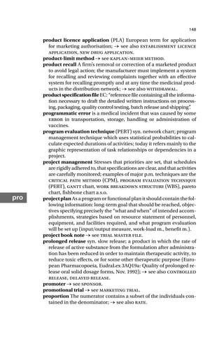 148
pro
product licence application (PLA) European term for application
for marketing authorisation; → see also establishment licence
application, new drug application.
product-limit method → see kaplan–meier method.
product recall A firm’s removal or correction of a marketed product
to avoid legal action; the manufacturer must implement a system
for recalling and reviewing complaints together with an effective
system for recalling promptly and at any time the medicinal prod-
ucts in the distribution network; → see also withdrawal.
productspecificationfileEC:“referencefilecontainingalltheinforma-
tion necessary to draft the detailed written instructions on process-
ing, packaging, quality control testing, batch release and shipping”
.
programmatic error is a medical incident that was caused by some
error in transportation, storage, handling or administration of
vaccines.
program evaluation technique (PERT) syn. network chart; program
management technique which uses statistical probabilities to cal-
culate expected durations of activities; today it refers mainly to the
graphic representation of task relationships or dependencies in a
project.
project management Stresses that priorities are set, that schedules
are rigidly adhered to, that specifications are clear, and that activities
are carefully monitored; examples of major p.m. techniques are the
critical path method (CPM), program evaluation technique
(PERT), gantt chart, work breakdown structure (WBS), pareto
chart, fishbone chart a.s.o.
projectplanAs a program or functional plan it should contain the fol-
lowing information: long-term goal that should be reached, objec-
tives specifying precisely the “what and when” of intended accom-
plishments, strategies based on resource statement of personnel,
equipment, and facilities required, and what program evaluation
will be set up (input/output measure, work-load m., benefit m.).
project book note → see trial master file.
prolonged release syn. slow release; a product in which the rate of
release of active substance from the formulation after administra-
tion has been reduced in order to maintain therapeutic activity, to
reduce toxic effects, or for some other therapeutic purpose (Euro-
pean Pharmacopoeia, EudraLex 3AQ19a: Quality of prolonged re-
lease oral solid dosage forms, Nov. 1992); → see also controlled
release, delayed release.
promoter → see sponsor.
promotional trial → see marketing trial.
proportion The numerator contains a subset of the individuals con-
tained in the denominator; → see also rate.
 