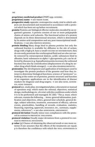 149
pva
proprietary medicinal product (PMP) opp. generic.
proprietary name → see trade name.
prospective study opposite: restrospective study; trial in which sub-
jects are documented and monitored in accordance with a proto-
col which has been set-up before recruitment.
protein Proteins are biological effector molecules encoded by an or-
ganism’s genome. A protein consists of one or more polypeptide
chains of amino acid subunits. The functional action of a protein
depends on its three dimensional structure, which is determined
by its amino acid composition and any post-transcriptional modi-
fications; → see also protein binding.
protein binding Many drugs bind to plasma proteins but only the
unbound fraction is available for diffusion to the site of action;
drugs with a high p.b. have a small volume of distribution; they
do not easily penetrate the cerebrospinal fluid and are also not eas-
ily removed by extracorporeal dialysis; acidic substances bind to
albumin, basic substances to alpha-1-glycoprotein; p.b. can be af-
fected by diseases (e.g. hypoalbuminaemia increases the unbound
fraction) but also by comedication (displacement of a drug by an-
other drug which binds stronger); → see also pharmacokinetic.
proteomics The development and application of techniques used to
investigate the protein products of the genome and how they in-
teract to determine biological functions; science of “proteoms” i.e.
looking at the entire set of proteins, protein structure and function
of an organism; applications are in the identification of disease
markers for diagnose and drug targets; → see also gene, genom-
ics, gene therapy.
protocol syn. study plan, investigational plan; a document or manual
of operation resp. which states the rational, objectives, statistical
design,methodologyetc.ofatrial,withtheconditionsunderwhich
it is to be performed and managed; EC (III): “The p. must, where
relevant, contain the following … items: general information, justi-
fication and objectives, ethics, general time schedule, general de-
sign, subject selection, treatment, assessment of efficacy, adverse
events, practicalities, handling of records, evaluation, statistics,
financing, reporting, approvals, insurance, etc., summary, supple-
ments, references”; → see also addendum, amendment.
protocol deviation Usually minor non-compliances with the proto-
col in contrast to protocol violations.
protocol violation Usually major deviations from a protocol in con-
trast to protocol deviations.
p-value (p) Chance of obtaining the observed result or one more ex-
treme if one assumes that the effects of the treatments are equal;
p is therefore the confidence with which the null-hypothesis is
 