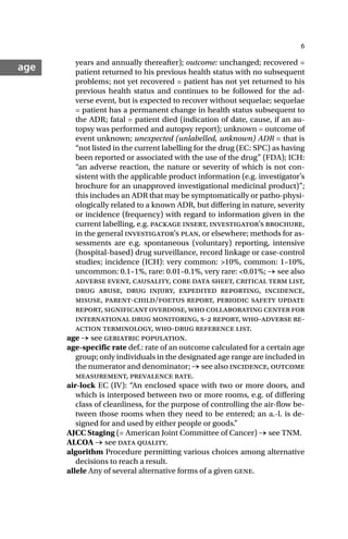 6
age years and annually thereafter); outcome: unchanged; recovered =
patient returned to his previous health status with no subsequent
problems; not yet recovered = patient has not yet returned to his
previous health status and continues to be followed for the ad-
verse event, but is expected to recover without sequelae; sequelae
= patient has a permanent change in health status subsequent to
the ADR; fatal = patient died (indication of date, cause, if an au-
topsy was performed and autopsy report); unknown = outcome of
event unknown; unexpected (unlabelled, unknown) ADR = that is
“not listed in the current labelling for the drug (EC: SPC) as having
been reported or associated with the use of the drug” (FDA); ICH:
“an adverse reaction, the nature or severity of which is not con-
sistent with the applicable product information (e.g. investigator’s
brochure for an unapproved investigational medicinal product)”;
this includes an ADR that may be symptomatically or patho-physi-
ologically related to a known ADR, but differing in nature, severity
or incidence (frequency) with regard to information given in the
current labelling, e.g. package insert, investigator’s brochure,
in the general investigator’s plan, or elsewhere; methods for as-
sessments are e.g. spontaneous (voluntary) reporting, intensive
(hospital-based) drug surveillance, record linkage or case-control
studies; incidence (ICH): very common: >10%, common: 1–10%,
uncommon: 0.1–1%, rare: 0.01–0.1%, very rare: <0.01%; → see also
adverse event, causality, core data sheet, critical term list,
drug abuse, drug injury, expedited reporting, incidence,
misuse, parent-child/foetus report, periodic safety update
report, significant overdose, who collaborating center for
international drug monitoring, s- report, who-adverse re-
action terminology, who-drug reference list.
age → see geriatric population.
age-specific rate def.: rate of an outcome calculated for a certain age
group; only individuals in the designated age range are included in
the numerator and denominator; → see also incidence, outcome
measurement, prevalence rate.
air-lock EC (IV): “An enclosed space with two or more doors, and
which is interposed between two or more rooms, e.g. of differing
class of cleanliness, for the purpose of controlling the air-flow be-
tween those rooms when they need to be entered; an a.-l. is de-
signed for and used by either people or goods.”
AJCC Staging (= American Joint Committee of Cancer) → see TNM.
ALCOA → see data quality.
algorithm Procedure permitting various choices among alternative
decisions to reach a result.
allele Any of several alternative forms of a given gene.
 