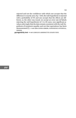 150
pyr
rejected and not the confidence with which one accepts that the
difference is exactly zero; if p = 0.05, the null-hypothesis is rejected
with a probability of 5% and one accepts that the effects are dif-
ferent, or, the other way round, we accept an error rate (of falsely
rejecting the null-hypothesis) of 1 in 20 cases; non-significant p-
values only imply that the data remain consistent with the null-hy-
pothesis of treatment equality and not that equivalence has been
demonstrated (!); → see also alpha error, confidence interval,
power.
pyrogenicity test → see limulus amebocyte lysate test.
 