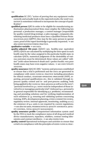 151
qua
qualification EC (IV): “action of proving that any equipment works
correctly and actually leads to the expected results; the word vali-
dation is sometimes widened to incorporate the concept of quali-
fication”
.
qualified person (QP) In order to be eligible for manufacturing au-
thorization pharmaceutical firms must employ the following key
personal: a production manager, a control manager (responsible
for quality control/drug testing), a sales manager; companies dis-
tributing medicinal products must have a Qualified Person Phar-
macovigilance (QPPV); they may be the same person in special
cases; proof of the expert knowledge is generally requested; → see
also good manufacturing practice.
qualitative variable → see data.
quality-adjusted life-years (QALY) syn. healthy-year equivalent
(HYE); QALYs are calculated by multiplying the time spent in each
health state by the value assigned to the particular health state; to
calculate QALYs, numerical judgments of the desirability of vari-
ous outcomes must be determined; these values are called “utili-
ties” (with values between 0-death and 1-perfect health; very poor
health states may have even negative values; → see cost/utility
analysis.
quality assurance (QA) EC (III): “systems and processes established
to ensure that a trial is performed and the data are generated in
compliance with good clinical practice including procedures
for ethical conduct, standard operating procedure (SOP), re-
porting, personal qualifications etc.; this is validated through in-
process quality control and in- and post-process auditing, both
being applied to the clinical trial process as well as to the data”;
“personal involved in q.a. audit must be independent of those in-
volved in or managing a particular trial”; (inhouse) q.a.-personal is
in general responsible for identifying q.a. problems, recommend-
ing and providing solutions and for verifying implementation of
such solutions (e. g. ensuring and validating systems concerning
training, SOPs, development planning, ethics committee review,
regulatory review, internal approvals, monitoring, auditing a.s.o.);
the existence of q.a.-units is not required by current regulations;
→ see also iso , pharmaceutical quality assurance, qual-
ity control, total quality management.
quality assurance profile Computerised information system used
by the FDA to track the compliance status of all drug and medical
device manufacturers, repackers, relablers, contract testing labo-
ratories and contract sterilizers; → see also inspection.
quality control Operational techniques and activities to ensure that
a trial is in compliance with the principles of good clinical prac-
 